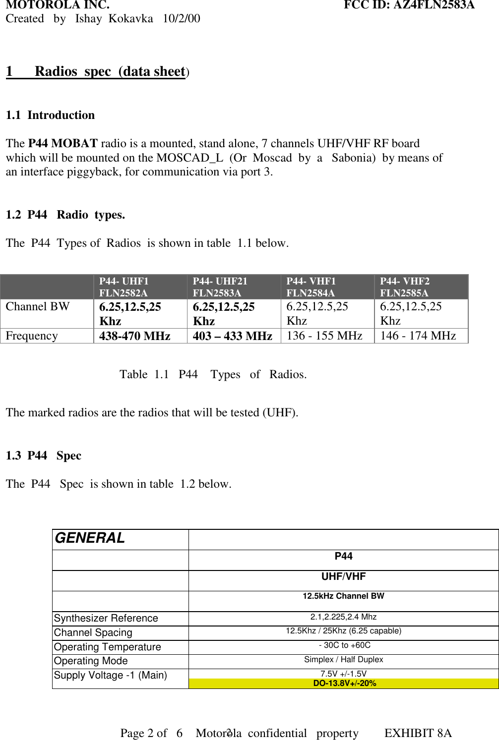 MOTOROLA INC. FCC ID: AZ4FLN2583ACreated   by   Ishay  Kokavka   10/2/00                                     Page 2 of   6     Motorola  confidential   property  EXHIBIT 8A21      Radios  spec  (data sheet)1.1 IntroductionThe P44 MOBAT radio is a mounted, stand alone, 7 channels UHF/VHF RF boardwhich will be mounted on the MOSCAD_L  (Or  Moscad  by  a   Sabonia)  by means ofan interface piggyback, for communication via port 3.1.2 P44   Radio  types.The  P44  Types of  Radios  is shown in table  1.1 below.P44- UHF1FLN2582A P44- UHF21FLN2583A P44- VHF1FLN2584A P44- VHF2FLN2585AChannel BW 6.25,12.5,25Khz 6.25,12.5,25Khz 6.25,12.5,25Khz 6.25,12.5,25KhzFrequency 438-470 MHz 403 – 433 MHz 136 - 155 MHz 146 - 174 MHz                                            Table  1.1   P44    Types   of   Radios.The marked radios are the radios that will be tested (UHF).1.3 P44   SpecThe  P44   Spec  is shown in table  1.2 below.GENERALP44UHF/VHF12.5kHz Channel BWSynthesizer Reference 2.1,2.225,2.4 MhzChannel Spacing 12.5Khz / 25Khz (6.25 capable)Operating Temperature  - 30C to +60COperating Mode Simplex / Half DuplexSupply Voltage -1 (Main) 7.5V +/-1.5V DO-13.8V+/-20%