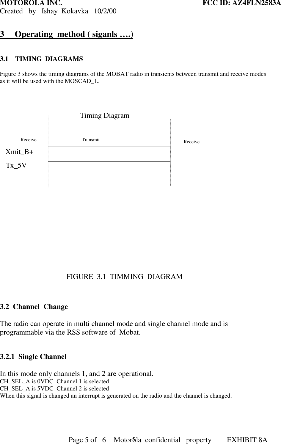 MOTOROLA INC. FCC ID: AZ4FLN2583ACreated   by   Ishay  Kokavka   10/2/00                                     Page 5 of   6     Motorola  confidential   property  EXHIBIT 8A53 Operating  method ( siganls ….)3.1    TIMING  DIAGRAMSFigure 3 shows the timing diagrams of the MOBAT radio in transients between transmit and receive modesas it will be used with the MOSCAD_L.Timing DiagramReceive  Transmit Receive Xmit_B+Tx_5V                                           FIGURE  3.1  TIMMING  DIAGRAM3.2  Channel  ChangeThe radio can operate in multi channel mode and single channel mode and isprogrammable via the RSS software of  Mobat.3.2.1  Single ChannelIn this mode only channels 1, and 2 are operational.CH_SEL_A is 0VDC  Channel 1 is selectedCH_SEL_A is 5VDC  Channel 2 is selectedWhen this signal is changed an interrupt is generated on the radio and the channel is changed.