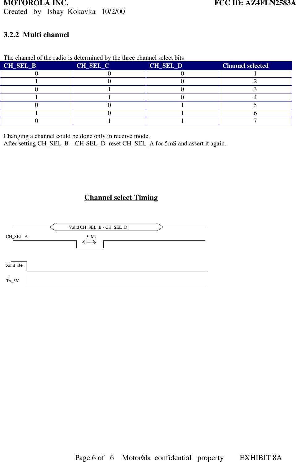 MOTOROLA INC. FCC ID: AZ4FLN2583ACreated   by   Ishay  Kokavka   10/2/00                                     Page 6 of   6     Motorola  confidential   property  EXHIBIT 8A63.2.2  Multi channelThe channel of the radio is determined by the three channel select bitsCH_SEL_B CH_SEL_C CH_SEL_D Channel selected0001100201031104001510160117Changing a channel could be done only in receive mode.After setting CH_SEL_B – CH-SEL_D  reset CH_SEL_A for 5mS and assert it again.Channel select TimingValid CH_SEL_B - CH_SEL_DXmit_B+Tx_5V5  MsCH_SEL  A