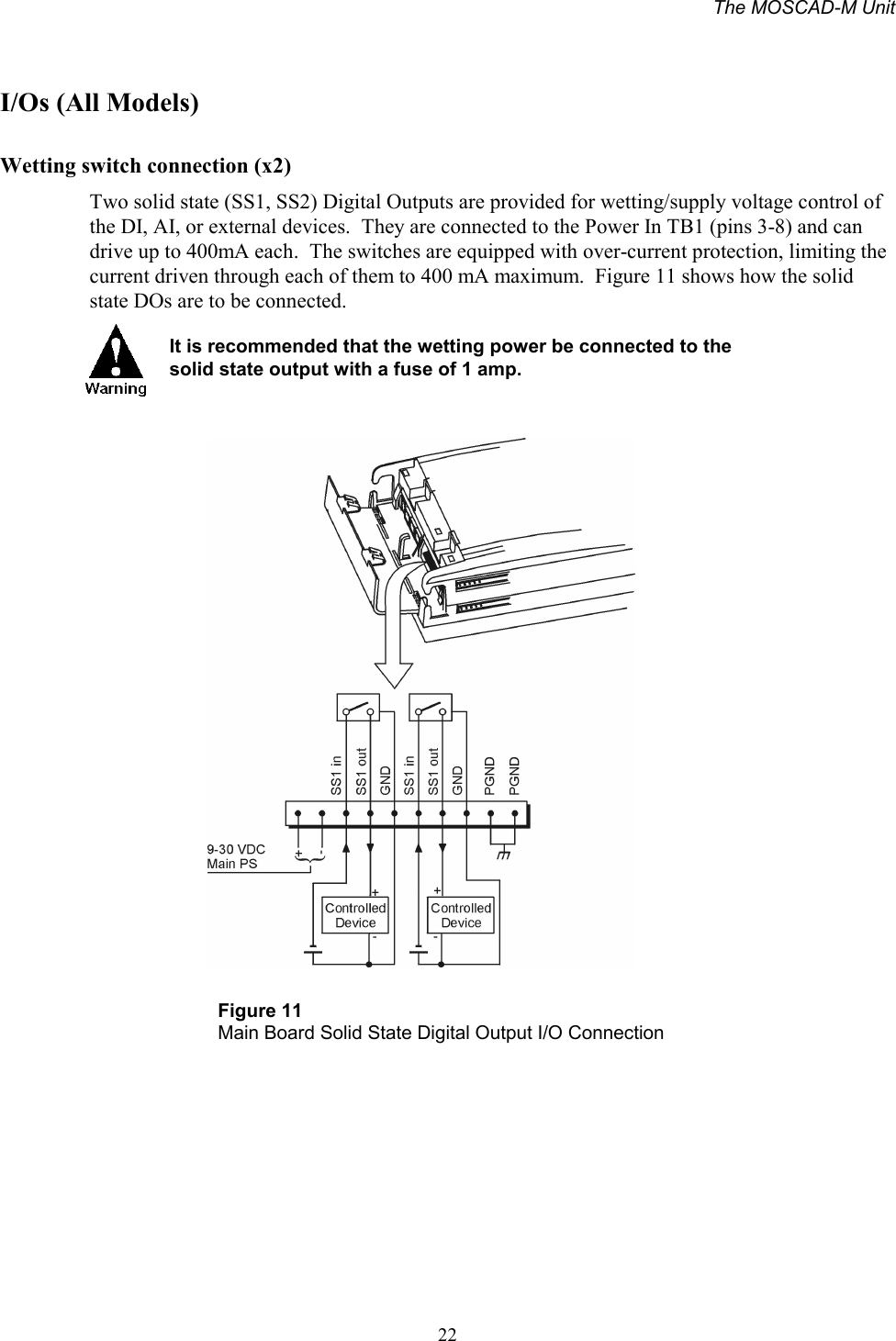 The MOSCAD-M Unit22I/Os (All Models)Wetting switch connection (x2)Two solid state (SS1, SS2) Digital Outputs are provided for wetting/supply voltage control ofthe DI, AI, or external devices.  They are connected to the Power In TB1 (pins 3-8) and candrive up to 400mA each.  The switches are equipped with over-current protection, limiting thecurrent driven through each of them to 400 mA maximum.  Figure 11 shows how the solidstate DOs are to be connected.It is recommended that the wetting power be connected to thesolid state output with a fuse of 1 amp.Figure 11Main Board Solid State Digital Output I/O Connection