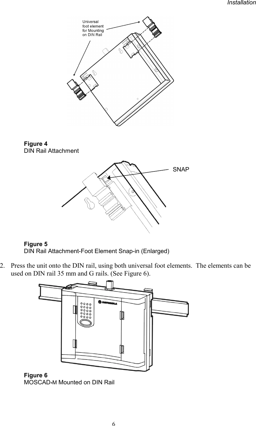 Installation6Figure 4DIN Rail AttachmentFigure 5DIN Rail Attachment-Foot Element Snap-in (Enlarged)2. Press the unit onto the DIN rail, using both universal foot elements.  The elements can beused on DIN rail 35 mm and G rails. (See Figure 6).Figure 6MOSCAD-M Mounted on DIN RailSNAP