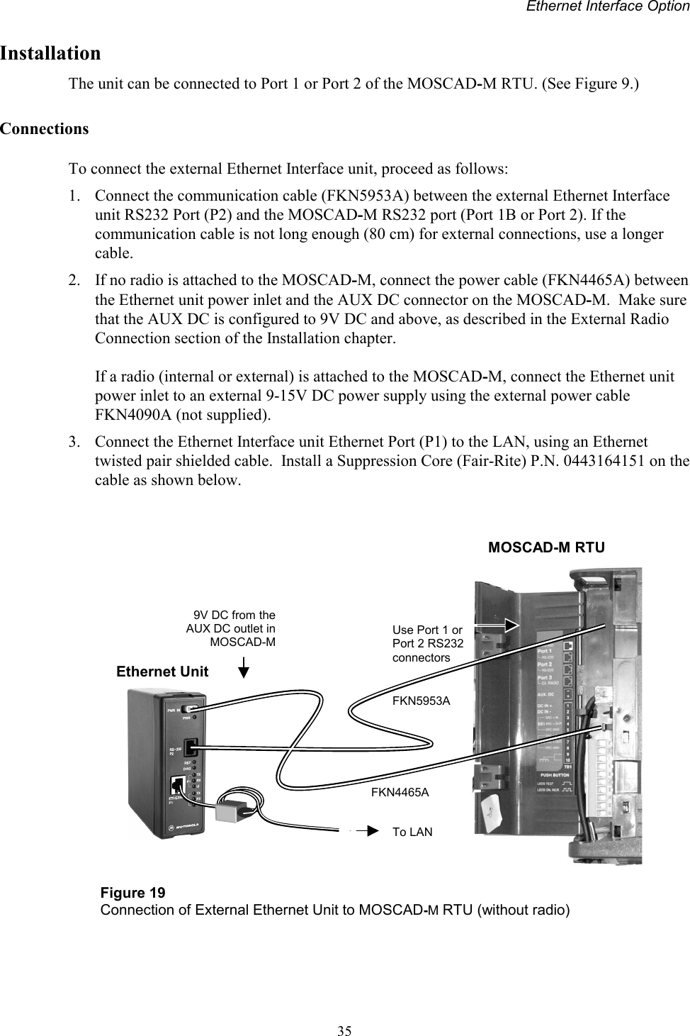 Ethernet Interface Option35InstallationThe unit can be connected to Port 1 or Port 2 of the MOSCAD-M RTU. (See Figure 9.)ConnectionsTo connect the external Ethernet Interface unit, proceed as follows:1. Connect the communication cable (FKN5953A) between the external Ethernet Interfaceunit RS232 Port (P2) and the MOSCAD-M RS232 port (Port 1B or Port 2). If thecommunication cable is not long enough (80 cm) for external connections, use a longercable.2. If no radio is attached to the MOSCAD-M, connect the power cable (FKN4465A) betweenthe Ethernet unit power inlet and the AUX DC connector on the MOSCAD-M.  Make surethat the AUX DC is configured to 9V DC and above, as described in the External RadioConnection section of the Installation chapter.If a radio (internal or external) is attached to the MOSCAD-M, connect the Ethernet unitpower inlet to an external 9-15V DC power supply using the external power cableFKN4090A (not supplied).3. Connect the Ethernet Interface unit Ethernet Port (P1) to the LAN, using an Ethernettwisted pair shielded cable.  Install a Suppression Core (Fair-Rite) P.N. 0443164151 on thecable as shown below.Figure 19Connection of External Ethernet Unit to MOSCAD-M RTU (without radio)FKN5953ATo LAN9V DC from theAUX DC outlet inMOSCAD-MFKN4465AEthernet UnitUse Port 1 orPort 2 RS232connectorsMOSCAD-M RTU