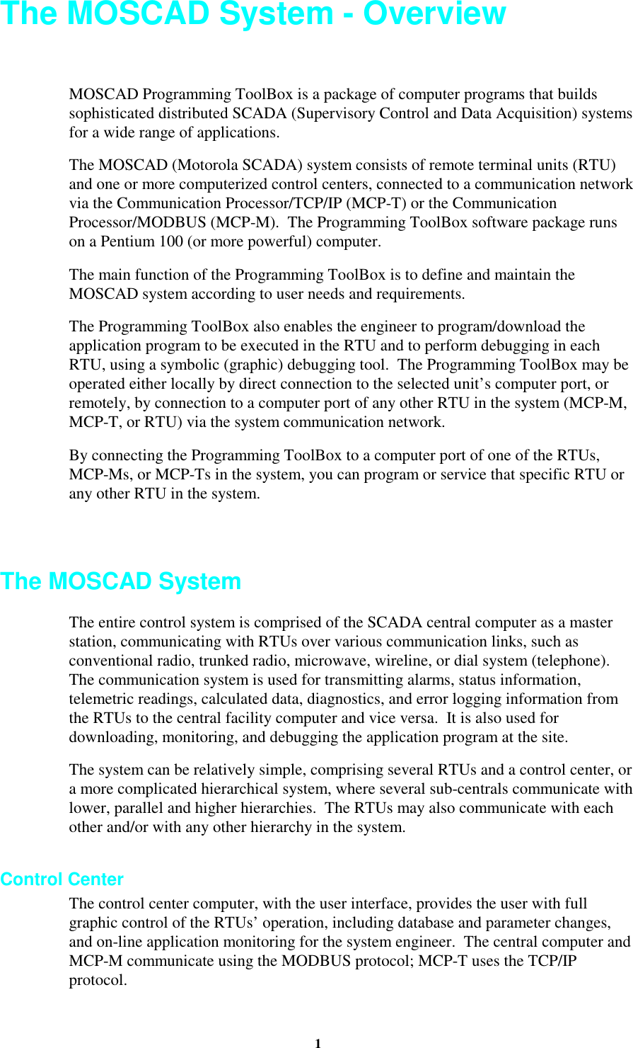 1The MOSCAD System - OverviewMOSCAD Programming ToolBox is a package of computer programs that buildssophisticated distributed SCADA (Supervisory Control and Data Acquisition) systemsfor a wide range of applications.The MOSCAD (Motorola SCADA) system consists of remote terminal units (RTU)and one or more computerized control centers, connected to a communication networkvia the Communication Processor/TCP/IP (MCP-T) or the CommunicationProcessor/MODBUS (MCP-M). The Programming ToolBox software package runson a Pentium 100 (or more powerful) computer.The main function of the Programming ToolBox is to define and maintain theMOSCAD system according to user needs and requirements.The Programming ToolBox also enables the engineer to program/download theapplication program to be executed in the RTU and to perform debugging in eachRTU, using a symbolic (graphic) debugging tool. The Programming ToolBox may beoperated either locally by direct connection to the selected unit’s computer port, orremotely, by connection to a computer port of any other RTU in the system (MCP-M,MCP-T, or RTU) via the system communication network.By connecting the Programming ToolBox to a computer port of one of the RTUs,MCP-Ms, or MCP-Ts in the system, you can program or service that specific RTU orany other RTU in the system.The MOSCAD SystemThe entire control system is comprised of the SCADA central computer as a masterstation, communicating with RTUs over various communication links, such asconventional radio, trunked radio, microwave, wireline, or dial system (telephone).The communication system is used for transmitting alarms, status information,telemetric readings, calculated data, diagnostics, and error logging information fromthe RTUs to the central facility computer and vice versa. It is also used fordownloading, monitoring, and debugging the application program at the site.The system can be relatively simple, comprising several RTUs and a control center, ora more complicated hierarchical system, where several sub-centrals communicate withlower, parallel and higher hierarchies. The RTUs may also communicate with eachother and/or with any other hierarchy in the system.Control CenterThe control center computer, with the user interface, provides the user with fullgraphic control of the RTUs’ operation, including database and parameter changes,and on-line application monitoring for the system engineer. The central computer andMCP-M communicate using the MODBUS protocol; MCP-T uses the TCP/IPprotocol.