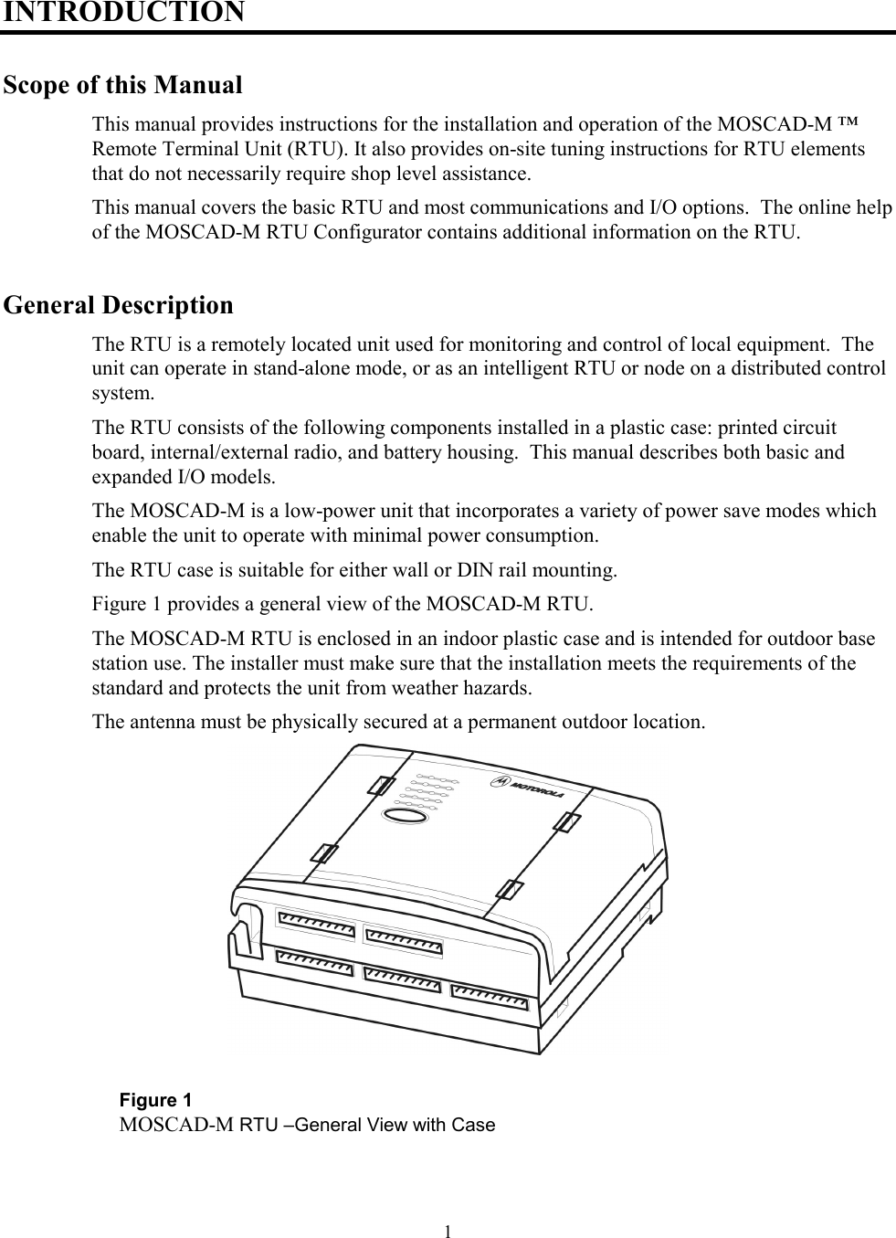 1INTRODUCTIONScope of this ManualThis manual provides instructions for the installation and operation of the MOSCAD-M ™Remote Terminal Unit (RTU). It also provides on-site tuning instructions for RTU elementsthat do not necessarily require shop level assistance.This manual covers the basic RTU and most communications and I/O options.  The online helpof the MOSCAD-M RTU Configurator contains additional information on the RTU.General DescriptionThe RTU is a remotely located unit used for monitoring and control of local equipment.  Theunit can operate in stand-alone mode, or as an intelligent RTU or node on a distributed controlsystem.The RTU consists of the following components installed in a plastic case: printed circuitboard, internal/external radio, and battery housing.  This manual describes both basic andexpanded I/O models.The MOSCAD-M is a low-power unit that incorporates a variety of power save modes whichenable the unit to operate with minimal power consumption.The RTU case is suitable for either wall or DIN rail mounting.Figure 1 provides a general view of the MOSCAD-M RTU.The MOSCAD-M RTU is enclosed in an indoor plastic case and is intended for outdoor basestation use. The installer must make sure that the installation meets the requirements of thestandard and protects the unit from weather hazards.The antenna must be physically secured at a permanent outdoor location.Figure 1MOSCAD-M RTU –General View with Case