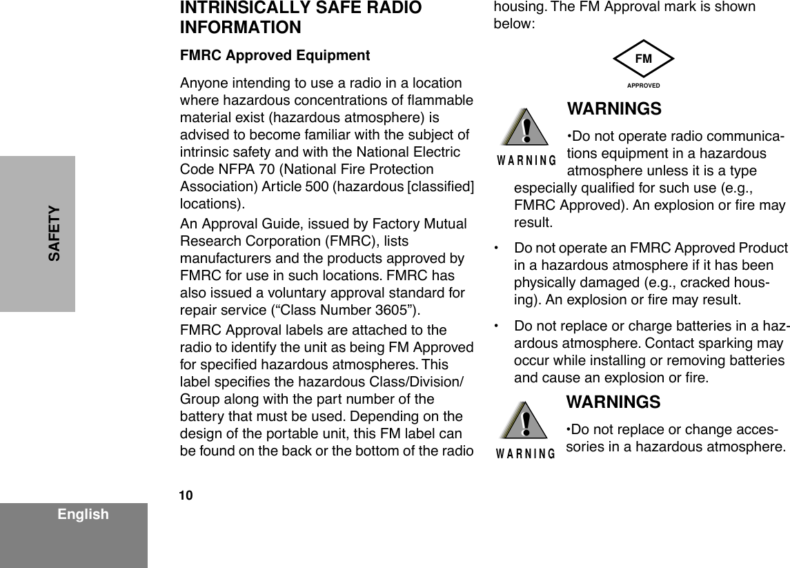  10 EnglishSAFETY INTRINSICALLY SAFE RADIO INFORMATION FMRC Approved Equipment Anyone intending to use a radio in a location where hazardous concentrations of ßammable material exist (hazardous atmosphere) is advised to become familiar with the subject of intrinsic safety and with the National Electric Code NFPA 70 (National Fire Protection Association) Article 500 (hazardous [classiÞed] locations).An Approval Guide, issued by Factory Mutual Research Corporation (FMRC), lists manufacturers and the products approved by FMRC for use in such locations. FMRC has also issued a voluntary approval standard for repair service (ÒClass Number 3605Ó).FMRC Approval labels are attached to the radio to identify the unit as being FM Approved for speciÞed hazardous atmospheres. This label speciÞes the hazardous Class/Division/Group along with the part number of the battery that must be used. Depending on the design of the portable unit, this FM label can be found on the back or the bottom of the radio housing. The FM Approval mark is shown below: WARNINGS ¥Do not operate radio communica-tions equipment in a hazardous atmosphere unless it is a type especially qualiÞed for such use (e.g., FMRC Approved). An explosion or Þre may result.¥ Do not operate an FMRC Approved Product in a hazardous atmosphere if it has been physically damaged (e.g., cracked hous-ing). An explosion or Þre may result.¥ Do not replace or charge batteries in a haz-ardous atmosphere. Contact sparking may occur while installing or removing batteries and cause an explosion or Þre. WARNINGS ¥Do not replace or change acces-sories in a hazardous atmosphere. FMAPPROVED!W A R N I N G!!W A R N I N G!