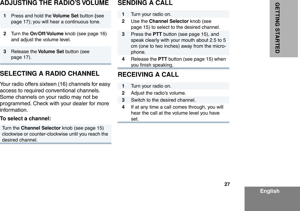27EnglishGETTING STARTEDADJUSTING THE RADIO’S VOLUMESELECTING A RADIO CHANNELYour radio offers sixteen (16) channels for easy access to required conventional channels. Some channels on your radio may not be programmed. Check with your dealer for more information.To select a channel:SENDING A CALLRECEIVING A CALL1Press and hold the Volume Set button (see page 17); you will hear a continuous tone.2Turn the On/Off/Volume knob (see page 16) and adjust the volume level.3Release the Volume Set button (see page 17).Turn the Channel Selector knob (see page 15) clockwise or counter-clockwise until you reach the desired channel.1Turn your radio on.2Use the Channel Selector knob (see page 15) to select to the desired channel.3Press the PTT button (see page 15), and speak clearly with your mouth about 2.5 to 5 cm (one to two inches) away from the micro-phone.4Release the PTT button (see page 15) when you Þnish speaking.1Turn your radio on.2Adjust the radioÕs volume.3Switch to the desired channel.4If at any time a call comes through, you will hear the call at the volume level you have set.