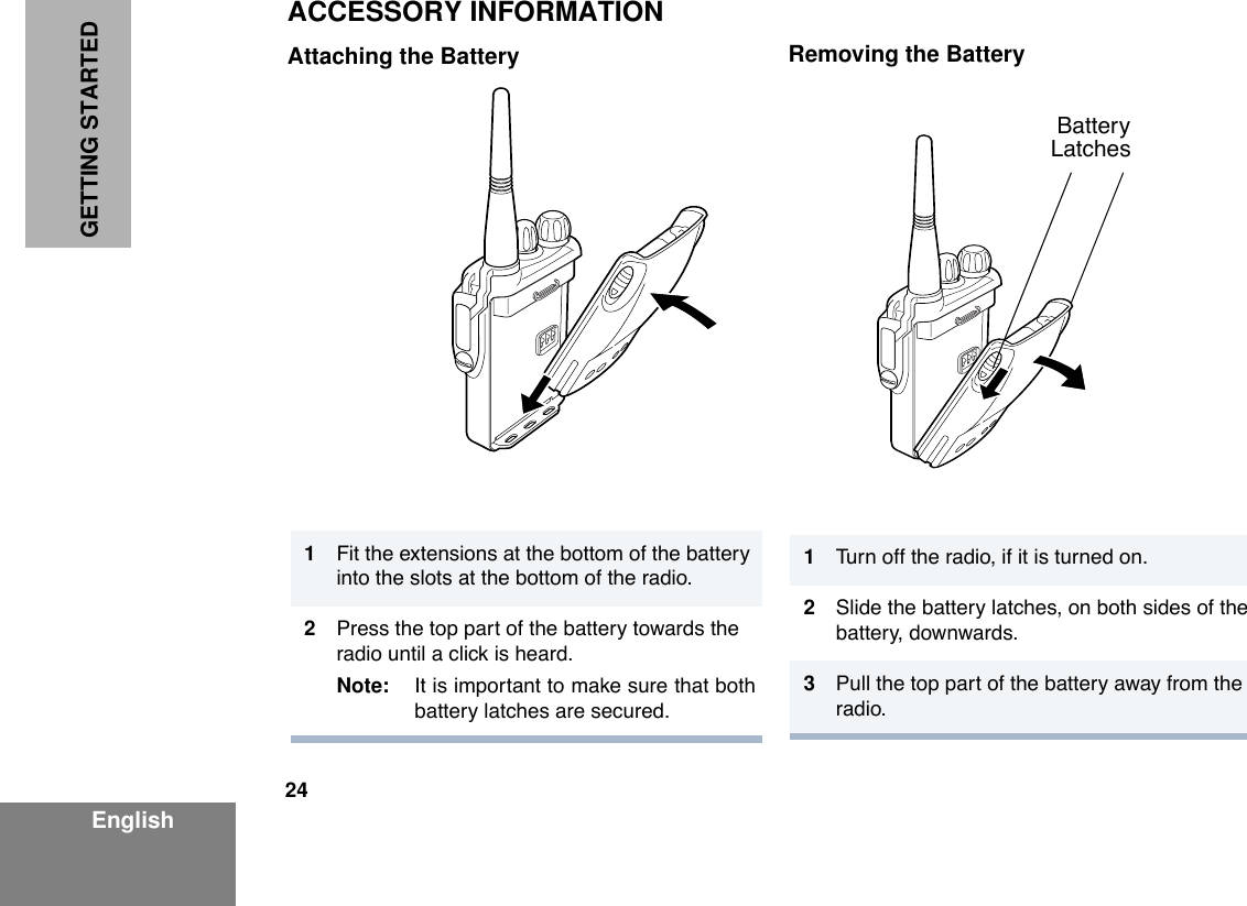  24 EnglishGETTING STARTED ACCESSORY INFORMATION Attaching the Battery Removing the Battery 1 Fit the extensions at the bottom of the battery into the slots at the bottom of the radio. 2 Press the top part of the battery towards the radio until a click is heard. Note: It is important to make sure that bothbattery latches are secured. 1 Turn off the radio, if it is turned on. 2Slide the battery latches, on both sides of the battery, downwards.3Pull the top part of the battery away from the radio.        Battery       Latches