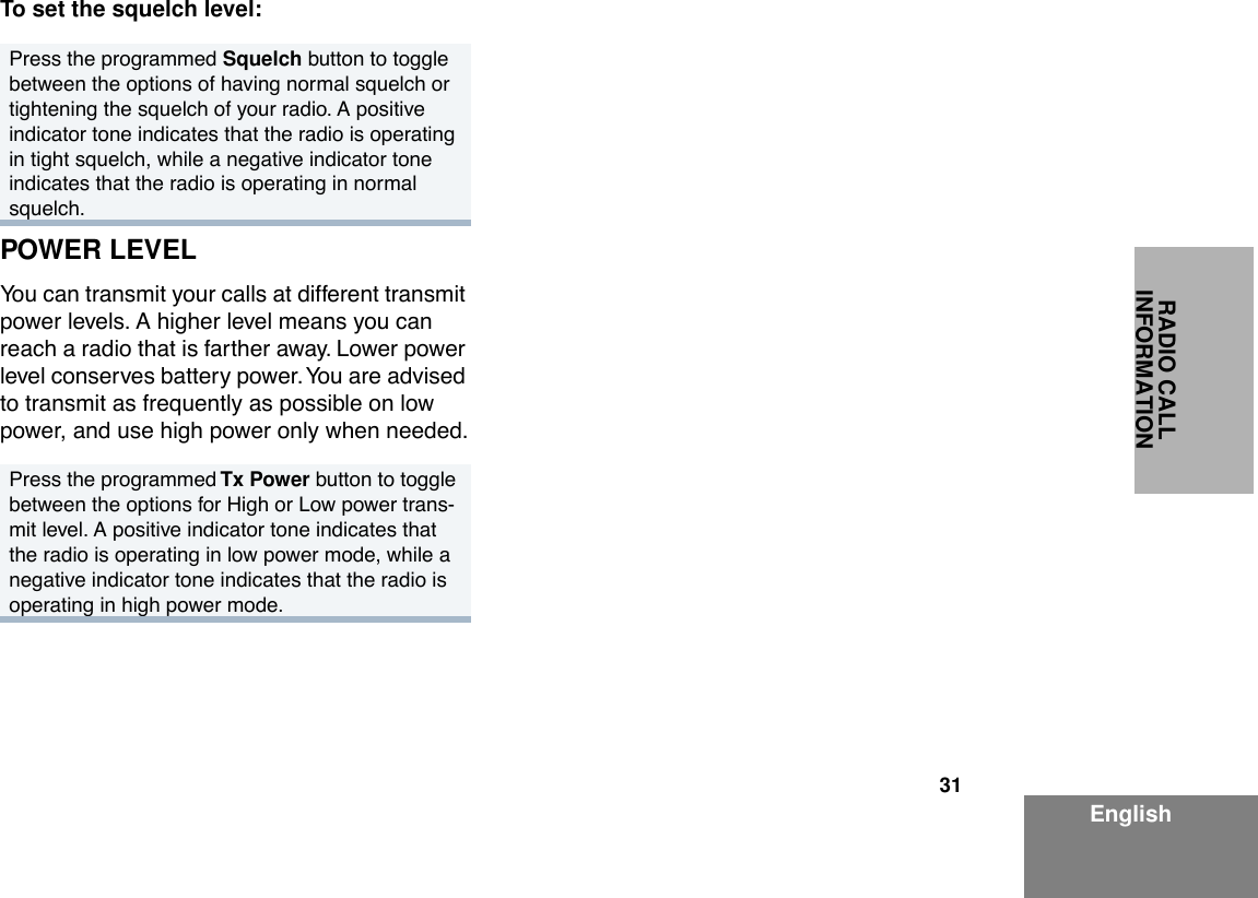 31EnglishRADIO CALL INFORMATIONTo set the squelch level:POWER LEVELYou can transmit your calls at different transmit power levels. A higher level means you can reach a radio that is farther away. Lower power level conserves battery power. You are advised to transmit as frequently as possible on low power, and use high power only when needed.Press the programmed Squelch button to toggle between the options of having normal squelch or tightening the squelch of your radio. A positive indicator tone indicates that the radio is operating in tight squelch, while a negative indicator tone indicates that the radio is operating in normal squelch.Press the programmed Tx Power button to toggle between the options for High or Low power trans-mit level. A positive indicator tone indicates that the radio is operating in low power mode, while a negative indicator tone indicates that the radio is operating in high power mode.