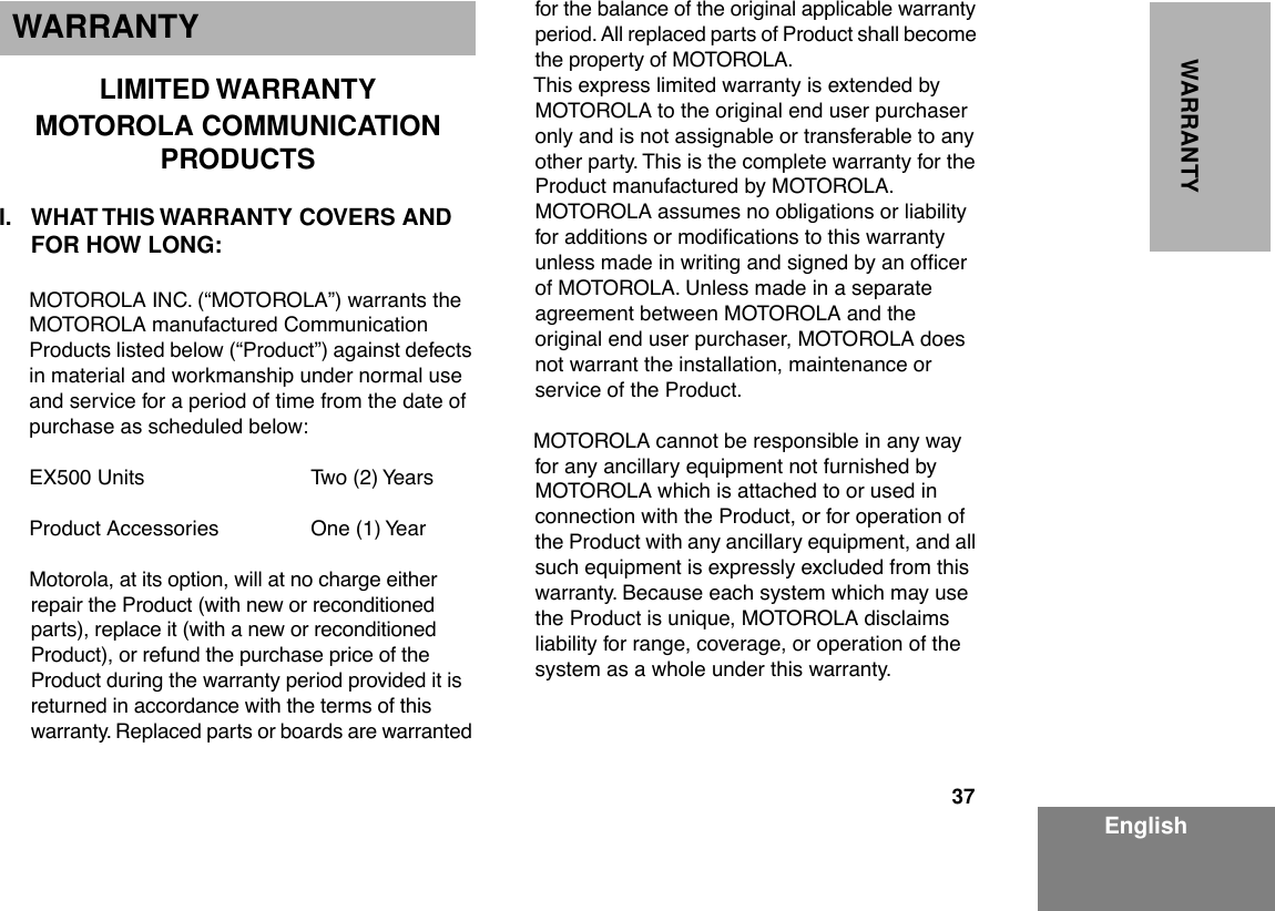 37EnglishWARRANTYWARRANTYLIMITED WARRANTYMOTOROLA COMMUNICATION PRODUCTSI. WHAT THIS WARRANTY COVERS AND FOR HOW LONG:MOTOROLA INC. (ÒMOTOROLAÓ) warrants the MOTOROLA manufactured Communication Products listed below (ÒProductÓ) against defects in material and workmanship under normal use and service for a period of time from the date of purchase as scheduled below:EX500 Units Two (2) YearsProduct Accessories One (1) YearMotorola, at its option, will at no charge either repair the Product (with new or reconditioned parts), replace it (with a new or reconditioned Product), or refund the purchase price of the Product during the warranty period provided it is returned in accordance with the terms of this warranty. Replaced parts or boards are warranted for the balance of the original applicable warranty period. All replaced parts of Product shall become the property of MOTOROLA.This express limited warranty is extended by MOTOROLA to the original end user purchaser only and is not assignable or transferable to any other party. This is the complete warranty for the Product manufactured by MOTOROLA. MOTOROLA assumes no obligations or liability for additions or modiÞcations to this warranty unless made in writing and signed by an ofÞcer of MOTOROLA. Unless made in a separate agreement between MOTOROLA and the original end user purchaser, MOTOROLA does not warrant the installation, maintenance or service of the Product.MOTOROLA cannot be responsible in any way for any ancillary equipment not furnished by MOTOROLA which is attached to or used in connection with the Product, or for operation of the Product with any ancillary equipment, and all such equipment is expressly excluded from this warranty. Because each system which may use the Product is unique, MOTOROLA disclaims liability for range, coverage, or operation of the system as a whole under this warranty.