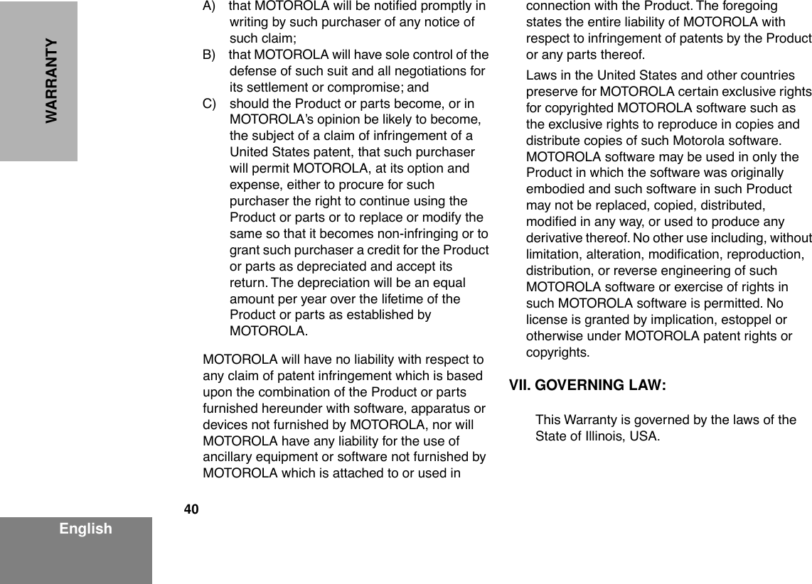 40EnglishWARRANTYA) that MOTOROLA will be notiÞed promptly in writing by such purchaser of any notice of such claim;B) that MOTOROLA will have sole control of the defense of such suit and all negotiations for its settlement or compromise; andC) should the Product or parts become, or in MOTOROLAÕs opinion be likely to become, the subject of a claim of infringement of a United States patent, that such purchaser will permit MOTOROLA, at its option and expense, either to procure for such purchaser the right to continue using the Product or parts or to replace or modify the same so that it becomes non-infringing or to grant such purchaser a credit for the Product or parts as depreciated and accept its return. The depreciation will be an equal amount per year over the lifetime of the Product or parts as established by MOTOROLA.MOTOROLA will have no liability with respect to any claim of patent infringement which is based upon the combination of the Product or parts furnished hereunder with software, apparatus or devices not furnished by MOTOROLA, nor will MOTOROLA have any liability for the use of ancillary equipment or software not furnished by MOTOROLA which is attached to or used in connection with the Product. The foregoing states the entire liability of MOTOROLA with respect to infringement of patents by the Product or any parts thereof.Laws in the United States and other countries preserve for MOTOROLA certain exclusive rights for copyrighted MOTOROLA software such as the exclusive rights to reproduce in copies and distribute copies of such Motorola software. MOTOROLA software may be used in only the Product in which the software was originally embodied and such software in such Product may not be replaced, copied, distributed, modiÞed in any way, or used to produce any derivative thereof. No other use including, without limitation, alteration, modiÞcation, reproduction, distribution, or reverse engineering of such MOTOROLA software or exercise of rights in such MOTOROLA software is permitted. No license is granted by implication, estoppel or otherwise under MOTOROLA patent rights or copyrights.VII. GOVERNING LAW:This Warranty is governed by the laws of the State of Illinois, USA.