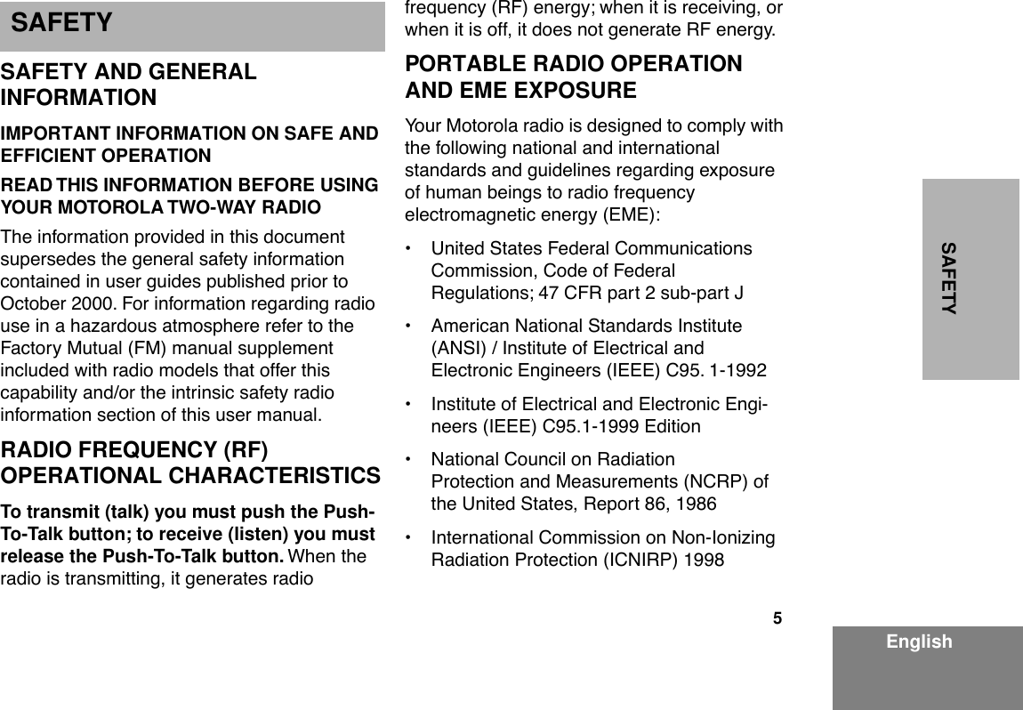 5 EnglishSAFETY SAFETY AND GENERAL INFORMATION IMPORTANT INFORMATION ON SAFE AND EFFICIENT OPERATIONREAD THIS INFORMATION BEFORE USING YOUR MOTOROLA TWO-WAY RADIO The information provided in this document supersedes the general safety information contained in user guides published prior to October 2000. For information regarding radio use in a hazardous atmosphere refer to the Factory Mutual (FM) manual supplement included with radio models that offer this capability and/or the intrinsic safety radio information section of this user manual. RADIO FREQUENCY (RF) OPERATIONAL CHARACTERISTICS To transmit (talk) you must push the Push-To-Talk button; to receive (listen) you must release the Push-To-Talk button.  When the radio is transmitting, it generates radio frequency (RF) energy; when it is receiving, or when it is off, it does not generate RF energy. PORTABLE RADIO OPERATION AND EME EXPOSURE Your Motorola radio is designed to comply with the following national and international standards and guidelines regarding exposure of human beings to radio frequency electromagnetic energy (EME):¥ United States Federal Communications Commission, Code of Federal Regulations; 47 CFR part 2 sub-part J¥ American National Standards Institute (ANSI) / Institute of Electrical and Electronic Engineers (IEEE) C95. 1-1992¥ Institute of Electrical and Electronic Engi-neers (IEEE) C95.1-1999 Edition¥ National Council on Radiation Protection and Measurements (NCRP) of the United States, Report 86, 1986¥ International Commission on Non-Ionizing Radiation Protection (ICNIRP) 1998 S SAFETY
