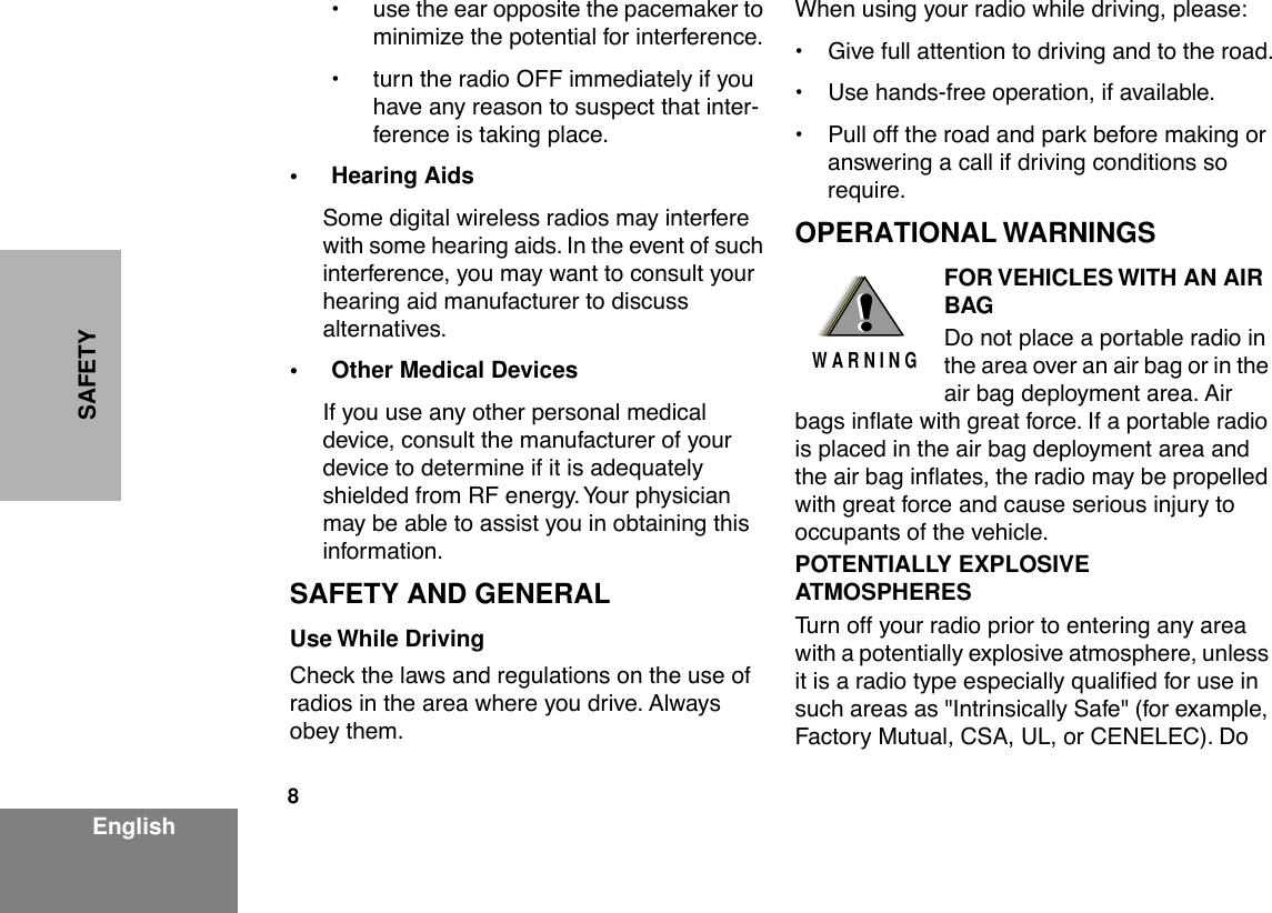  8 EnglishSAFETY ¥ use the ear opposite the pacemaker to minimize the potential for interference.¥ turn the radio OFF immediately if you have any reason to suspect that inter-ference is taking place. • Hearing Aids Some digital wireless radios may interfere with some hearing aids. In the event of such interference, you may want to consult your hearing aid manufacturer to discuss alternatives. • Other Medical Devices If you use any other personal medical device, consult the manufacturer of your device to determine if it is adequately shielded from RF energy. Your physician may be able to assist you in obtaining this information. SAFETY AND GENERAL Use While Driving Check the laws and regulations on the use of radios in the area where you drive. Always obey them.When using your radio while driving, please:¥ Give full attention to driving and to the road.¥ Use hands-free operation, if available.¥ Pull off the road and park before making or answering a call if driving conditions so require. OPERATIONAL WARNINGS FOR VEHICLES WITH AN AIR BAG Do not place a portable radio in the area over an air bag or in the air bag deployment area. Air bags inßate with great force. If a portable radio is placed in the air bag deployment area and the air bag inßates, the radio may be propelled with great force and cause serious injury to occupants of the vehicle. POTENTIALLY EXPLOSIVE ATMOSPHERES Turn off your radio prior to entering any area with a potentially explosive atmosphere, unless it is a radio type especially qualiÞed for use in such areas as &quot;Intrinsically Safe&quot; (for example, Factory Mutual, CSA, UL, or CENELEC). Do !W A R N I N G!