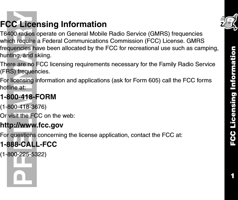FCC Licensing Information1PRELIMINARYFCC Licensing InformationT6400 radios operate on General Mobile Radio Service (GMRS) frequencies which require a Federal Communications Commission (FCC) License. GMRS frequencies have been allocated by the FCC for recreational use such as camping, hunting, and skiing.There are no FCC licensing requirements necessary for the Family Radio Service (FRS) frequencies.For licensing information and applications (ask for Form 605) call the FCC forms hotline at:1-800-418-FORM(1-800-418-3676)Or visit the FCC on the web:http://www.fcc.govFor questions concerning the license application, contact the FCC at:1-888-CALL-FCC(1-800-225-5322)