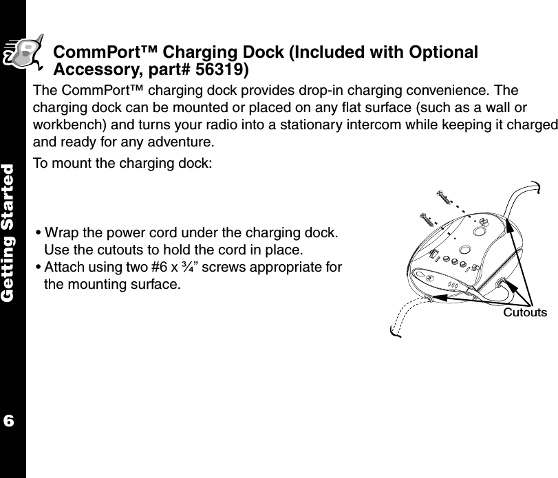 Getting Started6CommPort™ Charging Dock (Included with Optional Accessory, part# 56319)The CommPort™ charging dock provides drop-in charging convenience. The charging dock can be mounted or placed on any flat surface (such as a wall or workbench) and turns your radio into a stationary intercom while keeping it charged and ready for any adventure.To mount the charging dock:• Wrap the power cord under the charging dock. Use the cutouts to hold the cord in place.• Attach using two #6 x ¾” screws appropriate for the mounting surface.Cutouts