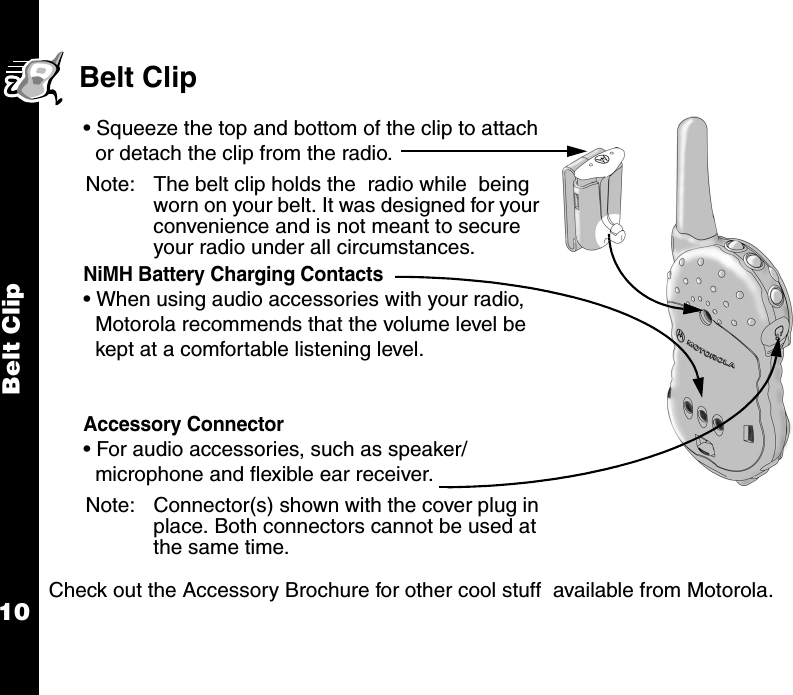 Belt Clip10Belt Clip        Check out the Accessory Brochure for other cool stuff  available from Motorola.• Squeeze the top and bottom of the clip to attach or detach the clip from the radio.Note: The belt clip holds the  radio while  being worn on your belt. It was designed for your convenience and is not meant to secure your radio under all circumstances.NiMH Battery Charging Contacts • When using audio accessories with your radio, Motorola recommends that the volume level be kept at a comfortable listening level.Accessory Connector • For audio accessories, such as speaker/ microphone and flexible ear receiver.Note: Connector(s) shown with the cover plug in place. Both connectors cannot be used at the same time.