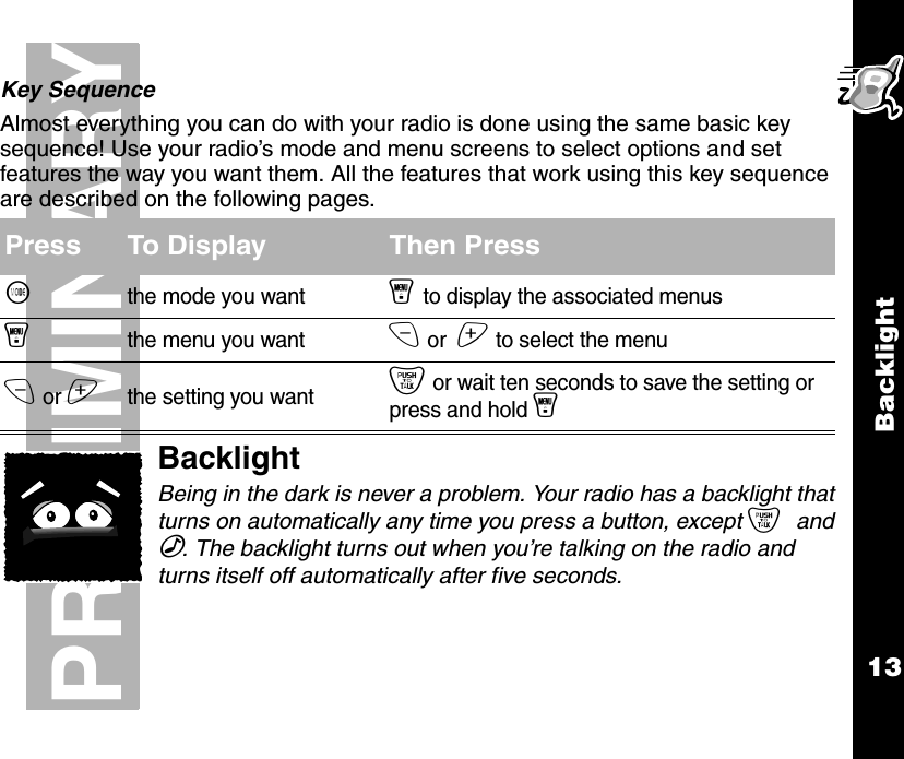 Backlight13PRELIMINARYKey SequenceAlmost everything you can do with your radio is done using the same basic key sequence! Use your radio’s mode and menu screens to select options and set features the way you want them. All the features that work using this key sequence are described on the following pages.BacklightBeing in the dark is never a problem. Your radio has a backlight that turns on automatically any time you press a button, except { and ‰. The backlight turns out when you’re talking on the radio and turns itself off automatically after five seconds.Press To Display Then Press~the mode you wanty to display the associated menusythe menu you wantx or  z to select the menux or zthe setting you want{ or wait ten seconds to save the setting or press and hold y