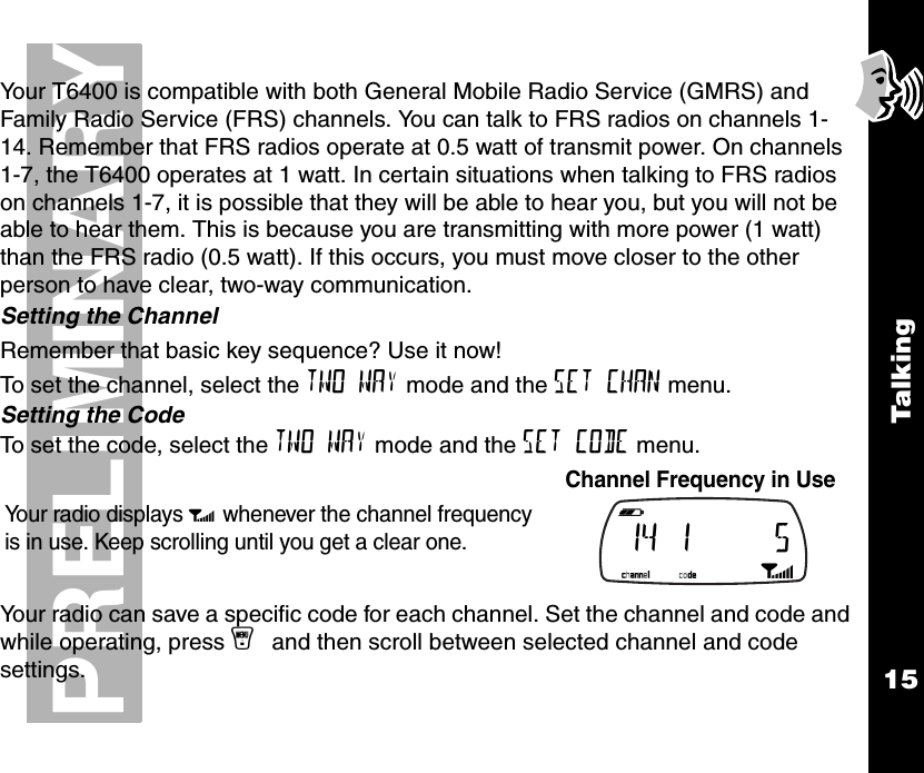 Talk i ng15PRELIMINARYYour T6400 is compatible with both General Mobile Radio Service (GMRS) and Family Radio Service (FRS) channels. You can talk to FRS radios on channels 1-14. Remember that FRS radios operate at 0.5 watt of transmit power. On channels 1-7, the T6400 operates at 1 watt. In certain situations when talking to FRS radios on channels 1-7, it is possible that they will be able to hear you, but you will not be able to hear them. This is because you are transmitting with more power (1 watt) than the FRS radio (0.5 watt). If this occurs, you must move closer to the other person to have clear, two-way communication.Setting the ChannelRemember that basic key sequence? Use it now! To set the channel, select the TWO WAY mode and the SET CHAN menu.Setting the CodeTo set the code, select the TWO WAY mode and the SET CODE menu.Your radio can save a specific code for each channel. Set the channel and code and while operating, press y and then scroll between selected channel and code settings.Your radio displays p whenever the channel frequency is in use. Keep scrolling until you get a clear one.Channel Frequency in Use b e f g h i 14 1     5 k lmnop 