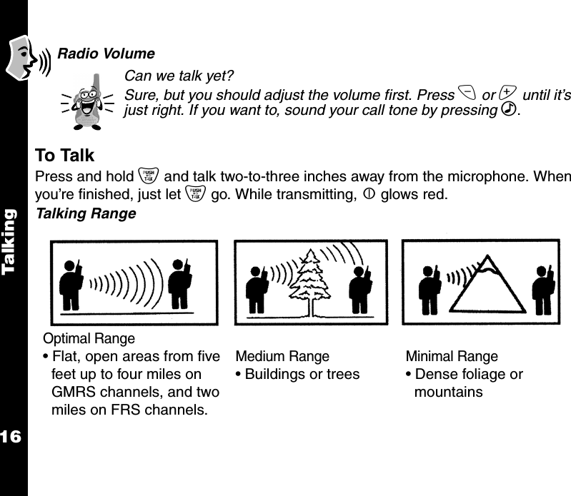 Talk i ng16Radio VolumeCan we talk yet? Sure, but you should adjust the volume first. Press x or z until it’s just right. If you want to, sound your call tone by pressing ‰.To TalkPress and hold { and talk two-to-three inches away from the microphone. When you’re finished, just let { go. While transmitting, | glows red.Talking RangeOptimal Range• Flat, open areas from five feet up to four miles on GMRS channels, and two miles on FRS channels.Medium Range• Buildings or treesMinimal Range• Dense foliage or mountains
