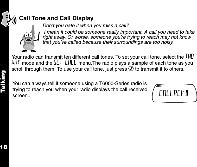 Talk i ng18Call Tone and Call DisplayDon’t you hate it when you miss a call? I mean it could be someone really important. A call you need to take right away. Or worse, someone you’re trying to reach may not know that you’ve called because their surroundings are too noisy.Your radio can transmit ten different call tones. To set your call tone, select the TWO WAY mode and the SET CALL menu.The radio plays a sample of each tone as you scroll through them. To use your call tone, just press ‰ to transmit it to others.You can always tell if someone using a T6000-Series radio is trying to reach you when your radio displays the call received screen...   b e f g h i CALLRCVD  k lmnop 