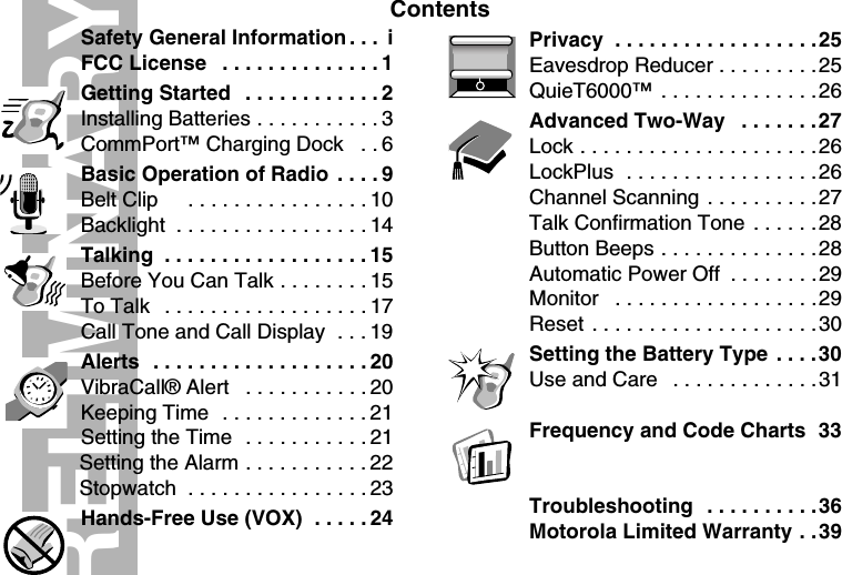 ContentsPRELIMINARYSafety General Information . . .  iFCC License   . . . . . . . . . . . . . . 1Getting Started  . . . . . . . . . . . . 2Installing Batteries . . . . . . . . . . . 3CommPort™ Charging Dock   . . 6Basic Operation of Radio  . . . . 9Belt Clip     . . . . . . . . . . . . . . . . 10Backlight  . . . . . . . . . . . . . . . . . 14Talking  . . . . . . . . . . . . . . . . . . 15Before You Can Talk . . . . . . . . 15To Talk   . . . . . . . . . . . . . . . . . . 17Call Tone and Call Display  . . . 19Alerts  . . . . . . . . . . . . . . . . . . . 20VibraCall® Alert   . . . . . . . . . . . 20Keeping Time  . . . . . . . . . . . . . 21Setting the Time  . . . . . . . . . . . 21Setting the Alarm . . . . . . . . . . . 22Stopwatch  . . . . . . . . . . . . . . . . 23Hands-Free Use (VOX)  . . . . . 24Privacy  . . . . . . . . . . . . . . . . . .25Eavesdrop Reducer . . . . . . . . .25QuieT6000™  . . . . . . . . . . . . . .26Advanced Two-Way   . . . . . . .27Lock . . . . . . . . . . . . . . . . . . . . .26LockPlus  . . . . . . . . . . . . . . . . .26Channel Scanning . . . . . . . . . .27Talk Confirmation Tone  . . . . . .28Button Beeps . . . . . . . . . . . . . .28Automatic Power Off  . . . . . . . .29Monitor   . . . . . . . . . . . . . . . . . .29Reset . . . . . . . . . . . . . . . . . . . .30Setting the Battery Type  . . . . 30Use and Care   . . . . . . . . . . . . .31Frequency and Code Charts  33Troubleshooting  . . . . . . . . . .36Motorola Limited Warranty . .39