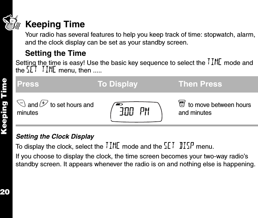 Keeping Time20Keeping TimeYour radio has several features to help you keep track of time: stopwatch, alarm, and the clock display can be set as your standby screen.Setting the TimeSetting the time is easy! Use the basic key sequence to select the TIME mode and the SET TIME menu, then .....Setting the Clock DisplayTo display the clock, select the TIME mode and the SET DISP menu.If you choose to display the clock, the time screen becomes your two-way radio’s standby screen. It appears whenever the radio is on and nothing else is happening.Press To Display Then Pressx and z to set hours and minutesy to move between hours and minutesb e f g h i 3:00  PM     k lmnop 