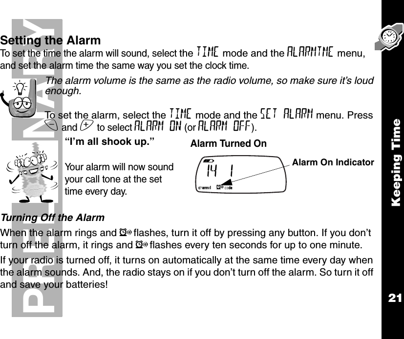 Keeping Time21PRELIMINARYSetting the AlarmTo set the time the alarm will sound, select the TIME mode and the ALARMTME menu, and set the alarm time the same way you set the clock time.The alarm volume is the same as the radio volume, so make sure it’s loud enough.To set the alarm, select the TIME mode and the SET ALARM menu. Press x and z to select ALARM ON (or ALARM OFF).Turning Off the AlarmWhen the alarm rings and lflashes, turn it off by pressing any button. If you don’t turn off the alarm, it rings and lflashes every ten seconds for up to one minute.If your radio is turned off, it turns on automatically at the same time every day when the alarm sounds. And, the radio stays on if you don’t turn off the alarm. So turn it off and save your batteries!“I’m all shook up.”Your alarm will now sound your call tone at the set time every day.Alarm Turned On b e f g h i   14        1                                                 k lmnop Alarm On Indicator