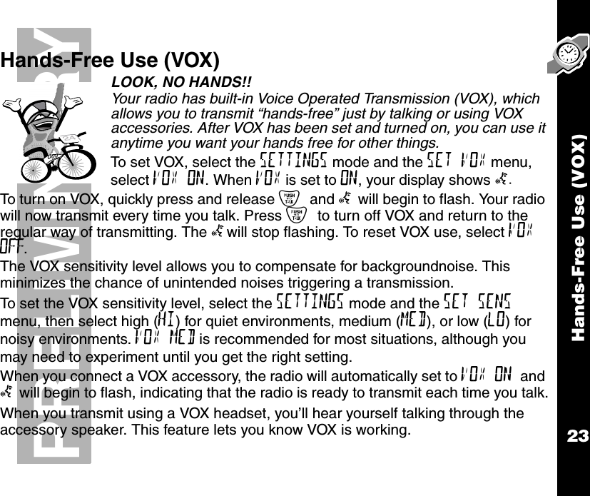 Hands-Free Use (VOX)23PRELIMINARYHands-Free Use (VOX)LOOK, NO HANDS!! Your radio has built-in Voice Operated Transmission (VOX), which allows you to transmit “hands-free” just by talking or using VOX accessories. After VOX has been set and turned on, you can use it anytime you want your hands free for other things.To set VOX, select the SETTINGS mode and the SET VOX menu, select VOX ON. When VOX is set to ON, your display shows g.To turn on VOX, quickly press and release { and g will begin to flash. Your radio will now transmit every time you talk. Press { to turn off VOX and return to the regular way of transmitting. The gwill stop flashing. To reset VOX use, select VOX OFF.The VOX sensitivity level allows you to compensate for backgroundnoise. This minimizes the chance of unintended noises triggering a transmission.To set the VOX sensitivity level, select the SETTINGS mode and the SET SENS menu, then select high (HI) for quiet environments, medium (MED), or low (LO) for noisy environments. VOX MED is recommended for most situations, although you may need to experiment until you get the right setting.When you connect a VOX accessory, the radio will automatically set to VOX ON and g will begin to flash, indicating that the radio is ready to transmit each time you talk.When you transmit using a VOX headset, you’ll hear yourself talking through the accessory speaker. This feature lets you know VOX is working.24