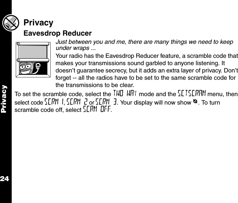 Privacy24PrivacyEavesdrop ReducerJust between you and me, there are many things we need to keep under wraps ...Your radio has the Eavesdrop Reducer feature, a scramble code that makes your transmissions sound garbled to anyone listening. It doesn’t guarantee secrecy, but it adds an extra layer of privacy. Don’t forget -- all the radios have to be set to the same scramble code for the transmissions to be clear.To set the scramble code, select the TWO WAY mode and the SETSCRAM menu, then select code SCRM 1, SCRM 2 or SCRM 3. Your display will now show e. To turn scramble code off, select SCRM OFF.