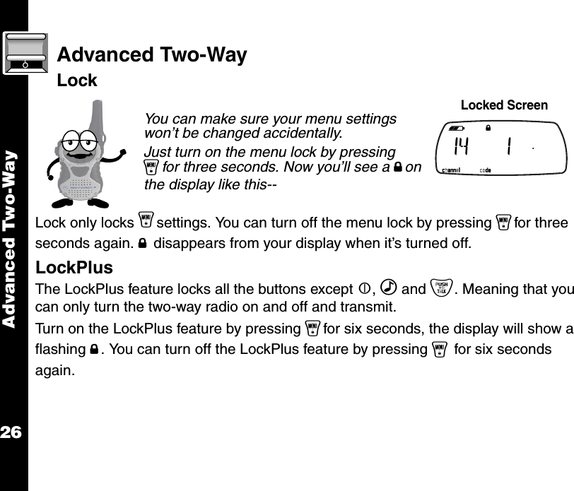 Advanced Two-Way26Advanced Two-WayLockLock only locks ysettings. You can turn off the menu lock by pressing yfor three seconds again. f disappears from your display when it’s turned off.LockPlusThe LockPlus feature locks all the buttons except |, ‰ and {. Meaning that you can only turn the two-way radio on and off and transmit.Turn on the LockPlus feature by pressing yfor six seconds, the display will show a flashing f. You can turn off the LockPlus feature by pressing y for six seconds again.You can make sure your menu settings won’t be changed accidentally.Just turn on the menu lock by pressing yfor three seconds. Now you’ll see a fon the display like this-- Locked Screen b e f g h i  14   1  .   k lmnop 