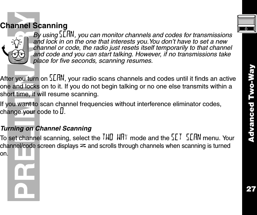 Advanced Two-Way27PRELIMINARYChannel ScanningBy using SCAN, you can monitor channels and codes for transmissions and lock in on the one that interests you.You don’t have to set a new channel or code, the radio just resets itself temporarily to that channel and code and you can start talking. However, if no transmissions take place for five seconds, scanning resumes.After you turn on SCAN, your radio scans channels and codes until it finds an active one and locks on to it. If you do not begin talking or no one else transmits within a short time, it will resume scanning.If you want to scan channel frequencies without interference eliminator codes, change your code to 0.Turning on Channel ScanningTo set channel scanning, select the TWO WAY mode and the SET SCAN menu. Yo u r  channel/code screen displays hand scrolls through channels when scanning is turned on.