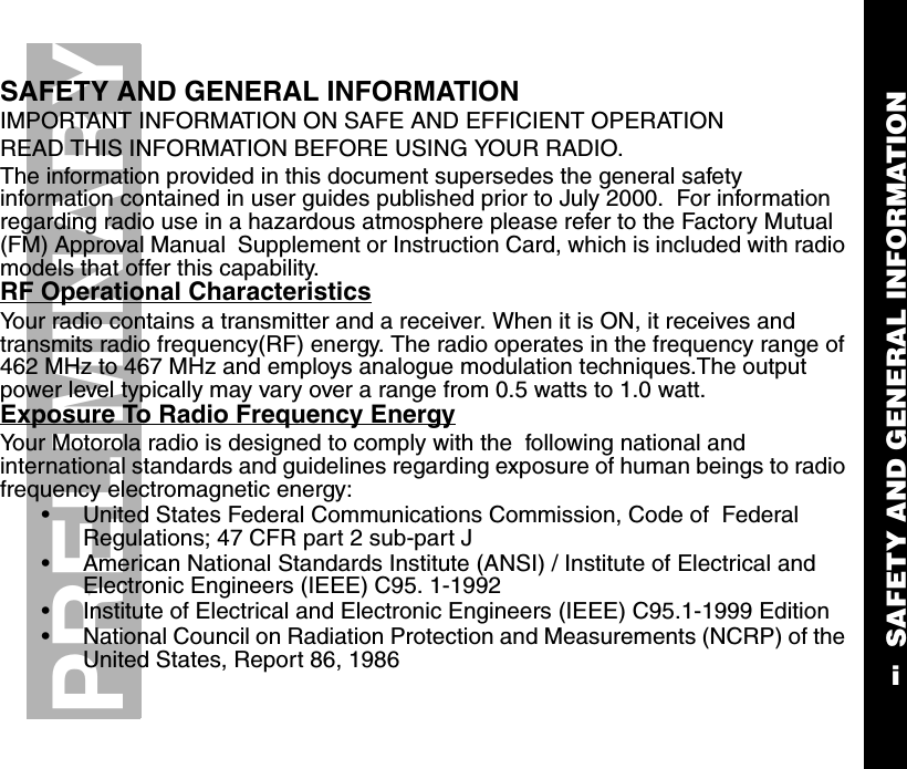 SAFETY AND GENERAL INFORMATIONiPRELIMINARYSAFETY AND GENERAL INFORMATIONIMPORTANT INFORMATION ON SAFE AND EFFICIENT OPERATIONREAD THIS INFORMATION BEFORE USING YOUR RADIO. The information provided in this document supersedes the general safety information contained in user guides published prior to July 2000.  For information regarding radio use in a hazardous atmosphere please refer to the Factory Mutual (FM) Approval Manual  Supplement or Instruction Card, which is included with radio models that offer this capability.RF Operational CharacteristicsYour radio contains a transmitter and a receiver. When it is ON, it receives and transmits radio frequency(RF) energy. The radio operates in the frequency range of 462 MHz to 467 MHz and employs analogue modulation techniques.The output power level typically may vary over a range from 0.5 watts to 1.0 watt.Exposure To Radio Frequency EnergyYour Motorola radio is designed to comply with the  following national and international standards and guidelines regarding exposure of human beings to radio frequency electromagnetic energy:•United States Federal Communications Commission, Code of  Federal Regulations; 47 CFR part 2 sub-part J•American National Standards Institute (ANSI) / Institute of Electrical and Electronic Engineers (IEEE) C95. 1-1992•Institute of Electrical and Electronic Engineers (IEEE) C95.1-1999 Edition•National Council on Radiation Protection and Measurements (NCRP) of the United States, Report 86, 1986