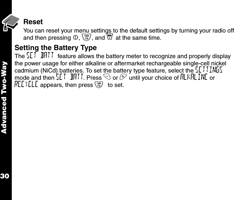 Advanced Two-Way30ResetYou can reset your menu settings to the default settings by turning your radio off and then pressing |, {, and y at the same time.Setting the Battery Type   The SET BATT feature allows the battery meter to recognize and properly display the power usage for either alkaline or aftermarket rechargeable single-cell nickel cadmium (NiCd) batteries. To set the battery type feature, select the SETTINGS mode and then SET BATT. Press x or z until your choice of ALKALINE or RECYCLE appears, then press { to set.