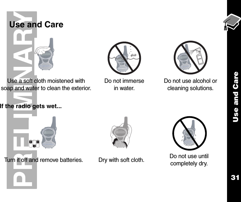 Use and Care31PRELIMINARY    Use and CareIf the radio gets wet...Use a soft cloth moistened with soap and water to clean the exterior.Do not immerse in water.Do not use alcohol or cleaning solutions.Turn it off and remove batteries. Dry with soft cloth. Do not use until completely dry.glub
