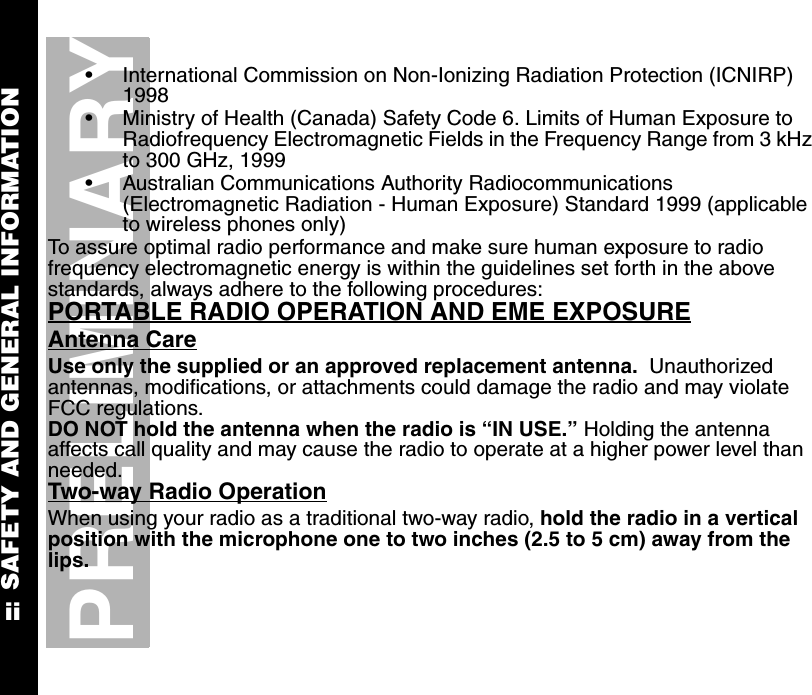 SAFETY AND GENERAL INFORMATIONiiPRELIMINARY•International Commission on Non-Ionizing Radiation Protection (ICNIRP) 1998•Ministry of Health (Canada) Safety Code 6. Limits of Human Exposure to Radiofrequency Electromagnetic Fields in the Frequency Range from 3 kHz to 300 GHz, 1999•Australian Communications Authority Radiocommunications (Electromagnetic Radiation - Human Exposure) Standard 1999 (applicable to wireless phones only)To assure optimal radio performance and make sure human exposure to radio frequency electromagnetic energy is within the guidelines set forth in the above standards, always adhere to the following procedures:PORTABLE RADIO OPERATION AND EME EXPOSUREAntenna CareUse only the supplied or an approved replacement antenna.  Unauthorized antennas, modifications, or attachments could damage the radio and may violate FCC regulations.DO NOT hold the antenna when the radio is “IN USE.” Holding the antenna affects call quality and may cause the radio to operate at a higher power level than needed.Two-way Radio OperationWhen using your radio as a traditional two-way radio, hold the radio in a vertical position with the microphone one to two inches (2.5 to 5 cm) away from the lips.