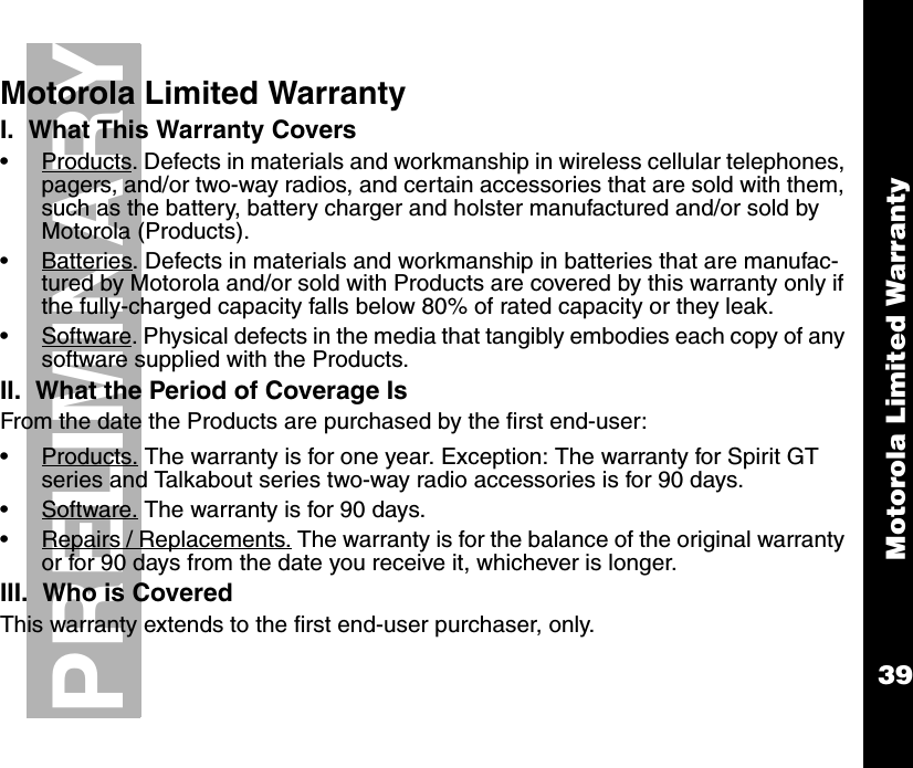 Motorola Limited Warranty39PRELIMINARYMotorola Limited WarrantyI.  What This Warranty Covers •Products. Defects in materials and workmanship in wireless cellular telephones, pagers, and/or two-way radios, and certain accessories that are sold with them, such as the battery, battery charger and holster manufactured and/or sold by Motorola (Products). •Batteries. Defects in materials and workmanship in batteries that are manufac-tured by Motorola and/or sold with Products are covered by this warranty only if the fully-charged capacity falls below 80% of rated capacity or they leak.  •Software. Physical defects in the media that tangibly embodies each copy of any software supplied with the Products. II.  What the Period of Coverage IsFrom the date the Products are purchased by the first end-user:•Products. The warranty is for one year. Exception: The warranty for Spirit GT series and Talkabout series two-way radio accessories is for 90 days. •Software. The warranty is for 90 days.•Repairs / Replacements. The warranty is for the balance of the original warranty or for 90 days from the date you receive it, whichever is longer.III.  Who is CoveredThis warranty extends to the first end-user purchaser, only.