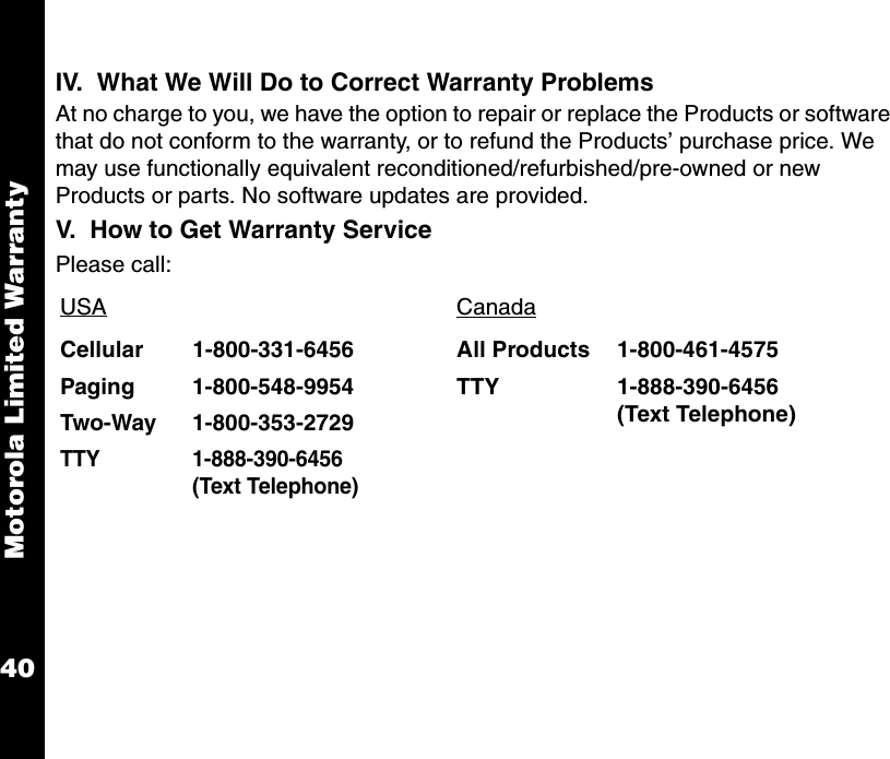 Motorola Limited Warranty40IV.  What We Will Do to Correct Warranty ProblemsAt no charge to you, we have the option to repair or replace the Products or software that do not conform to the warranty, or to refund the Products’ purchase price. We may use functionally equivalent reconditioned/refurbished/pre-owned or new Products or parts. No software updates are provided.  V.  How to Get Warranty ServicePlease call:USA CanadaCellular 1-800-331-6456 All Products 1-800-461-4575Paging 1-800-548-9954 TTY 1-888-390-6456(Text Telephone)Two-Way 1-800-353-2729TTY 1-888-390-6456 (Text Telephone)