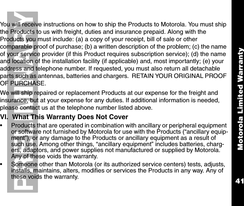 Motorola Limited Warranty41PRELIMINARYYou will receive instructions on how to ship the Products to Motorola. You must ship the Products to us with freight, duties and insurance prepaid. Along with the Products you must include: (a) a copy of your receipt, bill of sale or other comparable proof of purchase; (b) a written description of the problem; (c) the name of your service provider (if this Product requires subscription service); (d) the name and location of the installation facility (if applicable) and, most importantly; (e) your address and telephone number. If requested, you must also return all detachable parts such as antennas, batteries and chargers.  RETAIN YOUR ORIGINAL PROOF OF PURCHASE.We will ship repaired or replacement Products at our expense for the freight and insurance, but at your expense for any duties. If additional information is needed, please contact us at the telephone number listed above. VI.  What This Warranty Does Not Cover•Products that are operated in combination with ancillary or peripheral equipment or software not furnished by Motorola for use with the Products (“ancillary equip-ment”), or any damage to the Products or ancillary equipment as a result of such use. Among other things, “ancillary equipment” includes batteries, charg-ers, adaptors, and power supplies not manufactured or supplied by Motorola. Any of these voids the warranty.•Someone other than Motorola (or its authorized service centers) tests, adjusts, installs, maintains, alters, modifies or services the Products in any way. Any of these voids the warranty. 
