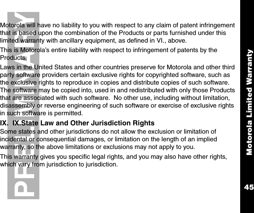 Motorola Limited Warranty45PRELIMINARYMotorola will have no liability to you with respect to any claim of patent infringement that is based upon the combination of the Products or parts furnished under this limited warranty with ancillary equipment, as defined in VI., above. This is Motorola’s entire liability with respect to infringement of patents by the Products.Laws in the United States and other countries preserve for Motorola and other third party software providers certain exclusive rights for copyrighted software, such as the exclusive rights to reproduce in copies and distribute copies of such software.  The software may be copied into, used in and redistributed with only those Products that are associated with such software.  No other use, including without limitation, disassembly or reverse engineering of such software or exercise of exclusive rights in such software is permitted.IX.  IX.State Law and Other Jurisdiction RightsSome states and other jurisdictions do not allow the exclusion or limitation of incidental or consequential damages, or limitation on the length of an implied warranty, so the above limitations or exclusions may not apply to you.This warranty gives you specific legal rights, and you may also have other rights, which vary from jurisdiction to jurisdiction. 