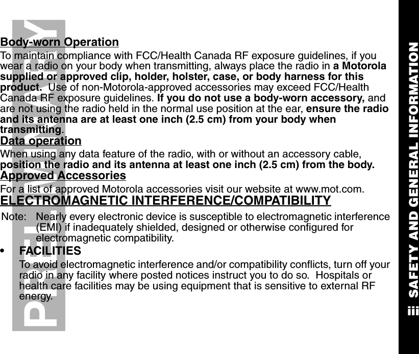 SAFETY AND GENERAL INFORMATIONiiiPRELIMINARYBody-worn OperationTo maintain compliance with FCC/Health Canada RF exposure guidelines, if you wear a radio on your body when transmitting, always place the radio in a Motorola supplied or approved clip, holder, holster, case, or body harness for this product.  Use of non-Motorola-approved accessories may exceed FCC/Health Canada RF exposure guidelines. If you do not use a body-worn accessory, and are not using the radio held in the normal use position at the ear, ensure the radio and its antenna are at least one inch (2.5 cm) from your body when transmitting.Data operationWhen using any data feature of the radio, with or without an accessory cable, position the radio and its antenna at least one inch (2.5 cm) from the body.Approved AccessoriesFor a list of approved Motorola accessories visit our website at www.mot.com.ELECTROMAGNETIC INTERFERENCE/COMPATIBILITYNote: Nearly every electronic device is susceptible to electromagnetic interference (EMI) if inadequately shielded, designed or otherwise configured for electromagnetic compatibility.   •FACILITIESTo avoid electromagnetic interference and/or compatibility conflicts, turn off your radio in any facility where posted notices instruct you to do so.  Hospitals or health care facilities may be using equipment that is sensitive to external RF energy.