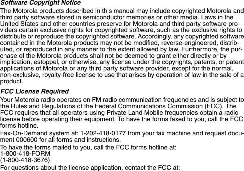 Software Copyright NoticeThe Motorola products described in this manual may include copyrighted Motorola and third party software stored in semiconductor memories or other media. Laws in the United States and other countries preserve for Motorola and third party software pro-viders certain exclusive rights for copyrighted software, such as the exclusive rights to distribute or reproduce the copyrighted software. Accordingly, any copyrighted software contained in the Motorola products may not be modified, reverse-engineered, distrib-uted, or reproduced in any manner to the extent allowed by law. Furthermore, the pur-chase of the Motorola products shall not be deemed to grant either directly or by implication, estoppel, or otherwise, any license under the copyrights, patents, or patent applications of Motorola or any third party software provider, except for the normal, non-exclusive, royalty-free license to use that arises by operation of law in the sale of a product.FCC License RequiredYour Motorola radio operates on FM radio communication frequencies and is subject to the Rules and Regulations of the Federal Communications Commission (FCC). The FCC requires that all operators using Private Land Mobile frequencies obtain a radio license before operating their equipment. To have the forms faxed to you, call the FCC forms hotline. Fax-On-Demand system at: 1-202-418-0177 from your fax machine and request docu-ment 000600 for all forms and instructions. To have the forms mailed to you, call the FCC forms hotline at: 1-800-418-FORM (1-800-418-3676) For questions about the license application, contact the FCC at: 