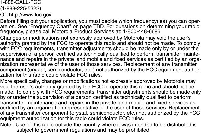 1-888-CALL-FCC (1-888-225-5322)Or: http://www.fcc.govBefore filling out your application, you must decide which frequency(ies) you can oper-ate on. See “Frequency Chart” on page TBD. For questions on determining your radio frequency, please call Motorola Product Services at: 1-800-448-6686Changes or modifications not expressly approved by Motorola may void the user’s authority granted by the FCC to operate this radio and should not be made. To comply with FCC requirements, transmitter adjustments should be made only by or under the supervision of a person certified as technically qualified to perform transmitter mainte-nance and repairs in the private land mobile and fixed services as certified by an orga-nization representative of the user of those services. Replacement of any transmitter component (crystal, semiconductor, etc.) not authorized by the FCC equipment authori-zation for this radio could violate FCC rules. More specifically, changes or modifications not expressly approved by Motorola may void the user’s authority granted by the FCC to operate this radio and should not be made. To comply with FCC requirements, transmitter adjustments should be made only by or under the supervision of a person certified as technically qualified to perform transmitter maintenance and repairs in the private land mobile and fixed services as certified by an organization representative of the user of those services. Replacement of any transmitter component (crystal, semiconductor, etc.) not authorized by the FCC equipment authorization for this radio could violate FCC rules.Note:  Use of this radio outside the country where it was intended to be distributed is subject to government regulations and may be prohibited.