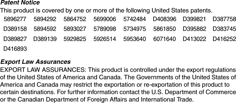 Patent NoticeThis product is covered by one or more of the following United States patents.Export Law AssurancesEXPORT LAW ASSURANCES: This product is controlled under the export regulations of the United States of America and Canada. The Governments of the United States of America and Canada may restrict the exportation or re-exportation of this product to certain destinations. For further information contact the U.S. Department of Commerce or the Canadian Department of Foreign Affairs and International Trade. 5896277 5894292 5864752 5699006 5742484 D408396 D399821 D387758D389158 5894592 5893027 5789098 5734975 5861850 D395882 D383745D389827 D389139 5929825 5926514 5953640 6071640 D413022 D416252D416893