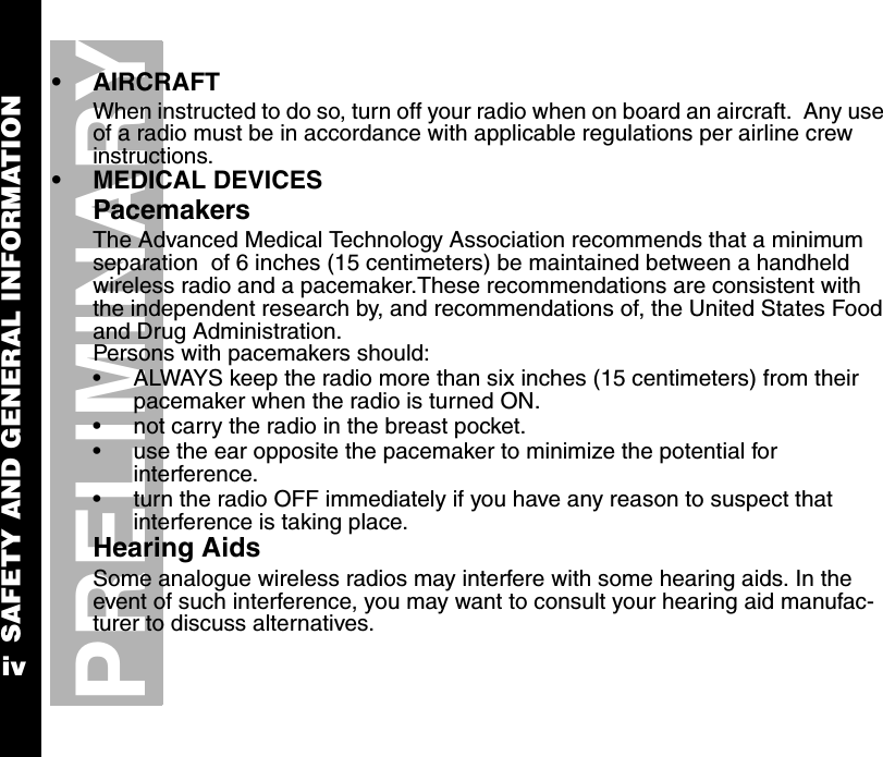 SAFETY AND GENERAL INFORMATIONivPRELIMINARY•AIRCRAFTWhen instructed to do so, turn off your radio when on board an aircraft.  Any use of a radio must be in accordance with applicable regulations per airline crew instructions.•MEDICAL DEVICESPacemakersThe Advanced Medical Technology Association recommends that a minimum separation  of 6 inches (15 centimeters) be maintained between a handheld wireless radio and a pacemaker.These recommendations are consistent with the independent research by, and recommendations of, the United States Food and Drug Administration.Persons with pacemakers should:•ALWAYS keep the radio more than six inches (15 centimeters) from their pacemaker when the radio is turned ON.•not carry the radio in the breast pocket.•use the ear opposite the pacemaker to minimize the potential for interference.•turn the radio OFF immediately if you have any reason to suspect that interference is taking place.Hearing AidsSome analogue wireless radios may interfere with some hearing aids. In the event of such interference, you may want to consult your hearing aid manufac-turer to discuss alternatives.