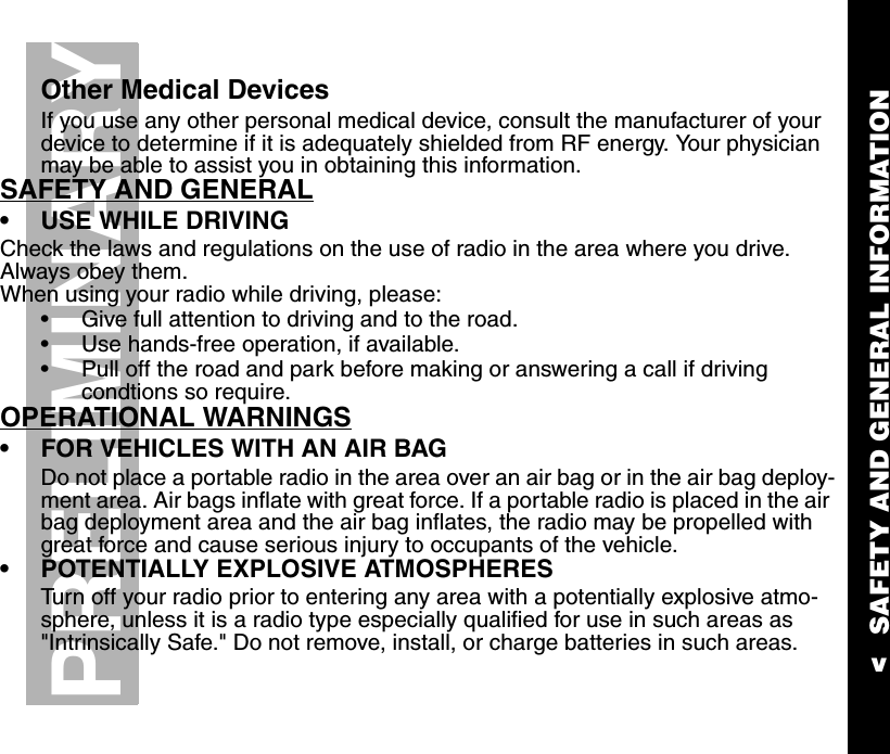 SAFETY AND GENERAL INFORMATIONvPRELIMINARYOther Medical DevicesIf you use any other personal medical device, consult the manufacturer of your device to determine if it is adequately shielded from RF energy. Your physician may be able to assist you in obtaining this information.SAFETY AND GENERAL•USE WHILE DRIVINGCheck the laws and regulations on the use of radio in the area where you drive.  Always obey them.When using your radio while driving, please:•Give full attention to driving and to the road.•Use hands-free operation, if available.•Pull off the road and park before making or answering a call if driving condtions so require.      OPERATIONAL WARNINGS•FOR VEHICLES WITH AN AIR BAGDo not place a portable radio in the area over an air bag or in the air bag deploy-ment area. Air bags inflate with great force. If a portable radio is placed in the air bag deployment area and the air bag inflates, the radio may be propelled with great force and cause serious injury to occupants of the vehicle.•POTENTIALLY EXPLOSIVE ATMOSPHERESTurn off your radio prior to entering any area with a potentially explosive atmo-sphere, unless it is a radio type especially qualified for use in such areas as &quot;Intrinsically Safe.&quot; Do not remove, install, or charge batteries in such areas. 