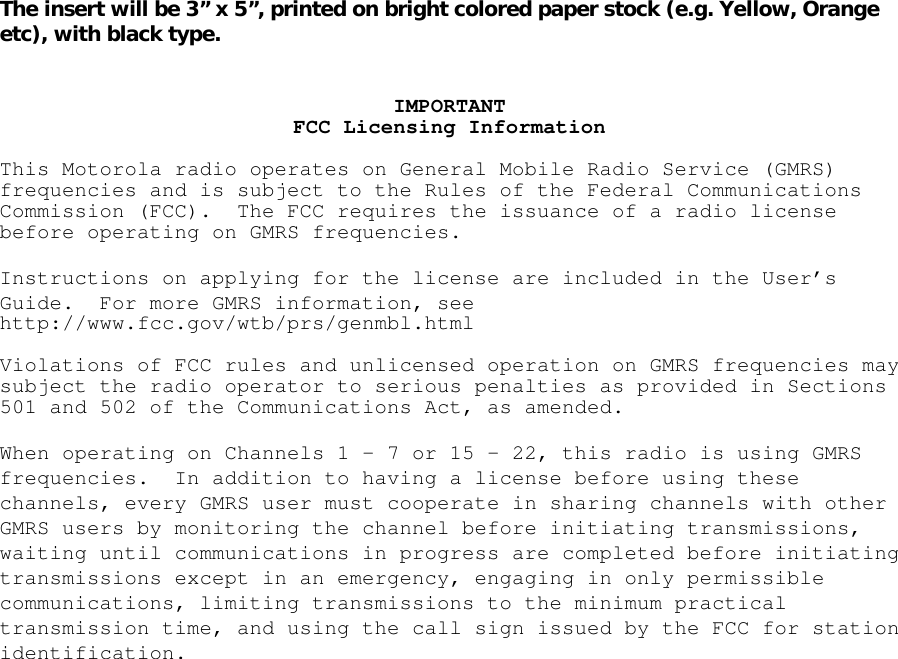 The insert will be 3” x 5”, printed on bright colored paper stock (e.g. Yellow, Orange etc), with black type.   IMPORTANTFCC Licensing InformationThis Motorola radio operates on General Mobile Radio Service (GMRS)frequencies and is subject to the Rules of the Federal CommunicationsCommission (FCC). The FCC requires the issuance of a radio licensebefore operating on GMRS frequencies.Instructions on applying for the license are included in the User’sGuide. For more GMRS information, seehttp://www.fcc.gov/wtb/prs/genmbl.htmlViolations of FCC rules and unlicensed operation on GMRS frequencies maysubject the radio operator to serious penalties as provided in Sections501 and 502 of the Communications Act, as amended.When operating on Channels 1–7or15–22,this radio is using GMRSfrequencies. In addition to having a license before using thesechannels, every GMRS user must cooperate in sharing channels with otherGMRS users by monitoring the channel before initiating transmissions,waiting until communications in progress are completed before initiatingtransmissions except in an emergency, engaging in only permissiblecommunications, limiting transmissions to the minimum practicaltransmission time, and using the call sign issued by the FCC for stationidentification. 