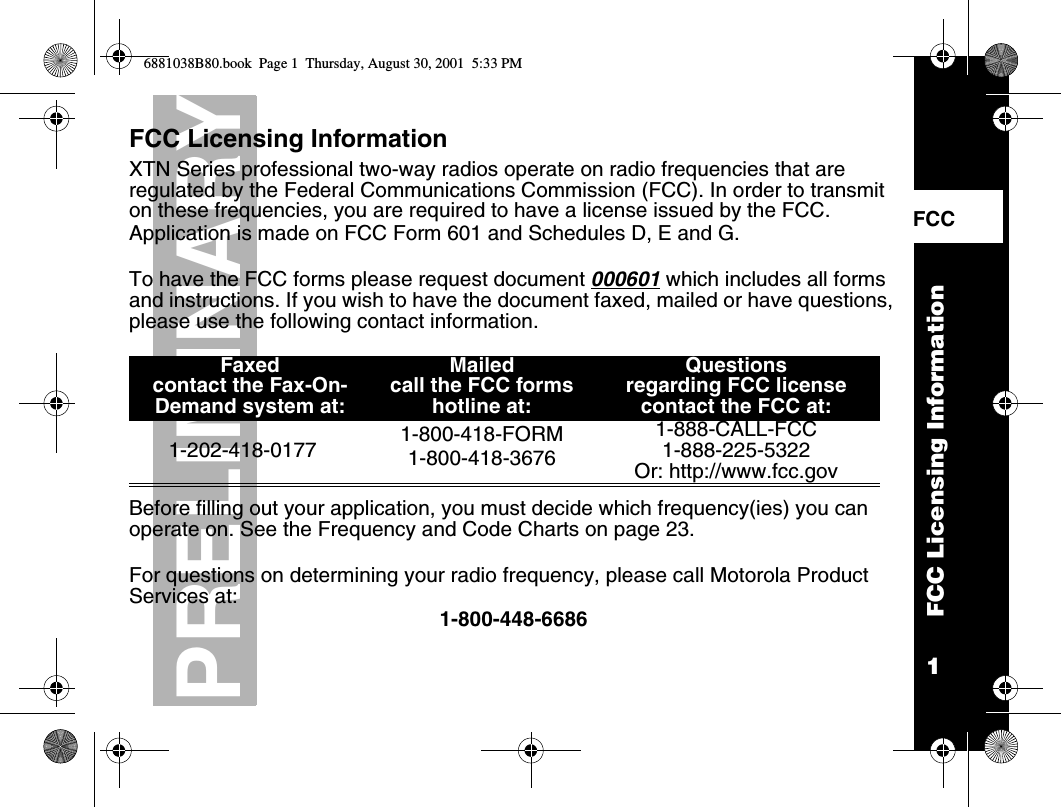 1PRELIMINARYFCC Licensing InformationFCC    FCC Licensing InformationXTN Series professional two-way radios operate on radio frequencies that are regulated by the Federal Communications Commission (FCC). In order to transmit on these frequencies, you are required to have a license issued by the FCC.Application is made on FCC Form 601 and Schedules D, E and G. To have the FCC forms please request document 000601 which includes all forms and instructions. If you wish to have the document faxed, mailed or have questions, please use the following contact information. Before filling out your application, you must decide which frequency(ies) you can operate on. See the Frequency and Code Charts on page 23.For questions on determining your radio frequency, please call Motorola Product Services at:1-800-448-6686Faxedcontact the Fax-On-Demand system at: Mailed call the FCC forms hotline at:Questions regarding FCC licensecontact the FCC at:1-202-418-0177 1-800-418-FORM1-800-418-36761-888-CALL-FCC 1-888-225-5322Or: http://www.fcc.gov6881038B80.book  Page 1  Thursday, August 30, 2001  5:33 PM