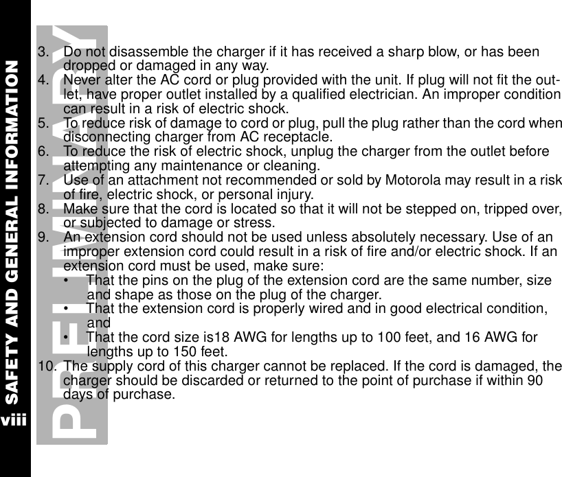 SAFETY AND GENERAL INFORMATIONviiiPRELIMINARY3. Do not disassemble the charger if it has received a sharp blow, or has been dropped or damaged in any way.4. Never alter the AC cord or plug provided with the unit. If plug will not fit the out-let, have proper outlet installed by a qualified electrician. An improper condition can result in a risk of electric shock.5. To reduce risk of damage to cord or plug, pull the plug rather than the cord when disconnecting charger from AC receptacle.6. To reduce the risk of electric shock, unplug the charger from the outlet before attempting any maintenance or cleaning.7. Use of an attachment not recommended or sold by Motorola may result in a risk of fire, electric shock, or personal injury.8. Make sure that the cord is located so that it will not be stepped on, tripped over, or subjected to damage or stress.9. An extension cord should not be used unless absolutely necessary. Use of an improper extension cord could result in a risk of fire and/or electric shock. If an extension cord must be used, make sure:•  That the pins on the plug of the extension cord are the same number, size and shape as those on the plug of the charger.•  That the extension cord is properly wired and in good electrical condition, and •  That the cord size is18 AWG for lengths up to 100 feet, and 16 AWG for lengths up to 150 feet.10. The supply cord of this charger cannot be replaced. If the cord is damaged, the charger should be discarded or returned to the point of purchase if within 90 days of purchase.