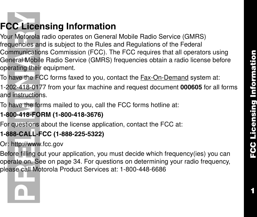 FCC Licensing Information1PRELIMINARYFCC Licensing InformationYour Motorola radio operates on General Mobile Radio Service (GMRS)  frequencies and is subject to the Rules and Regulations of the Federal Communications Commission (FCC). The FCC requires that all operators using  General Mobile Radio Service (GMRS) frequencies obtain a radio license before operating their equipment. To have the FCC forms faxed to you, contact the Fax-On-Demand system at: 1-202-418-0177 from your fax machine and request document 000605 for all forms and instructions. To have the forms mailed to you, call the FCC forms hotline at:1-800-418-FORM (1-800-418-3676) For questions about the license application, contact the FCC at: 1-888-CALL-FCC (1-888-225-5322)Or: http://www.fcc.govBefore filling out your application, you must decide which frequency(ies) you can operate on. See on page 34. For questions on determining your radio frequency, please call Motorola Product Services at: 1-800-448-6686