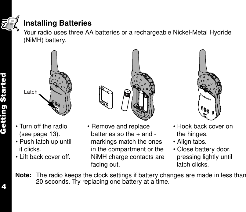 Getting Started4Installing BatteriesYour radio uses three AA batteries or a rechargeable Nickel-Metal Hydride (NiMH) battery.Note: The radio keeps the clock settings if battery changes are made in less than 20 seconds. Try replacing one battery at a time.• Turn off the radio (see page 13).• Push latch up until it clicks.• Lift back cover off.• Remove and replace batteries so the + and - markings match the ones in the compartment or the NiMH charge contacts are facing out.• Hook back cover on the hinges.• Align tabs.• Close battery door, pressing lightly until latch clicks.Latch