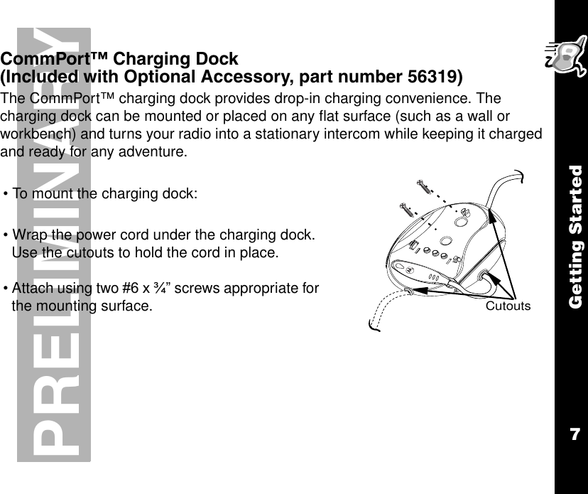 Getting Started7PRELIMINARYCommPort™ Charging Dock (Included with Optional Accessory, part number 56319)The CommPort™ charging dock provides drop-in charging convenience. The charging dock can be mounted or placed on any flat surface (such as a wall or workbench) and turns your radio into a stationary intercom while keeping it charged and ready for any adventure.• To mount the charging dock:• Wrap the power cord under the charging dock. Use the cutouts to hold the cord in place.• Attach using two #6 x ¾” screws appropriate for the mounting surface.Cutouts